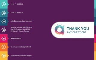 THANK YOU
ANY QUESTION?
+216 71 88 88 82
+216 71 88 55 29
pub@accesstoebusiness.com
Avenue Slimane Ben Slimane.
Diar El Ons Appt J3D 2092
El Manar 2 Tunis - Tunisie
www.access.tn
fb.com/accessthedigitaltouch
/company/accesstoebusiness
THANK YOU
ANY QUESTION?
+216 71 88 88 82
+216 71 88 55 29
pub@accesstoebusiness.com
Avenue Slimane Ben Slimane.
Diar El Ons Appt J3D 2092
El Manar 2 Tunis - Tunisie
www.access.tn
fb.com/accessthedigitaltouch
/company/accesstoebusiness
 