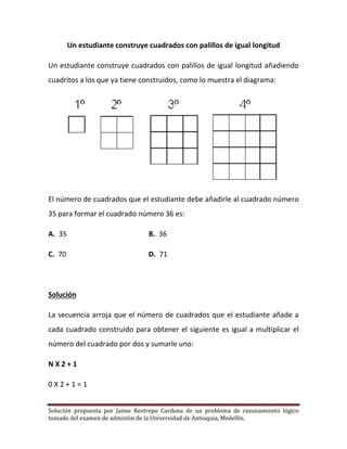 Solución propuesta por Jaime Restrepo Cardona de un problema de razonamiento lógico 
tomado del examen de admisión de la Universidad de Antioquia, Medellín. 
Un estudiante construye cuadrados con palillos de igual longitud 
Un estudiante construye cuadrados con palillos de igual longitud añadiendo cuadritos a los que ya tiene construidos, como lo muestra el diagrama: 
El número de cuadrados que el estudiante debe añadirle al cuadrado número 35 para formar el cuadrado número 36 es: 
A. 35 B. 36 
C. 70 D. 71 
Solución 
La secuencia arroja que el número de cuadrados que el estudiante añade a cada cuadrado construido para obtener el siguiente es igual a multiplicar el número del cuadrado por dos y sumarle uno: 
N X 2 + 1 
0 X 2 + 1 = 1  