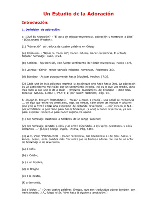 Un Estudio de la Adoración
Introducción:
1. Definición de adoración:
a. ¿Qué Es Adoración? - "El acto de tributar reverencia, adoración u homenaje a Dios"
- (Diccionario Winston).
(1) "Adoración" se traduce de cuatro palabras en Griego:
(a) Proskuneo - "Besar la mano de"; hacer cortesía, hacer reverencia. El acto de
tributar homenaje, Juan. 4:24.
(b) Sebonai - Reverenciar, con fuerte sentimiento de temor reverencial, Mateo 15:9.
(c) Latreuo - Servir, rendir servicio religioso, homenaje, Filipenses 3:3.
(d) Eusebeo - Actuar piadosamente hacia [Alguien], Hechos 17:23.
(2) Cada una de esta palabras expresa la acción que uno hace hacia Dios. La adoración
es un acto externo motivado por un sentimiento interno. No es lo que uno recibe, ¡sino
más bien lo que uno le da a Dios! - (Primeros Rudimentos del Cristiano - DOCTRINA
BIBLICA BASICA, LIBRO I, PARTE 1; por Robert Harkrider, Pág. 54.
b. Joseph H. Thayer: PROSKUNEO - "besar la mano a (hacia), una señal de reverencia
... de aquí que entre los Orientales, esp. los Persas, caer sobre las rodillas y tocar el
piso con la frente como una expresión de profunda reverencia; ... por esto en el N.T.,
por arrodillarse o postrarse para hacer homenaje (a uno) o hacer reverencia, ya sea
para expresar respeto o para hacer súplica. Es usado
(1) del homenaje mostrado a hombres de un rango superior:
(2) del homenaje rendido a Dios y al Cristo ascendido, a los seres celestiales, y a los
demonios ..." (Léxico Griego-Inglés, #4352, Pág. 548).
(3) W.E. Vine: "PROSKUNEO - Hacer reverencia, dar obediencia a (de pros, hacia, y
kuneo, besar), es la palabra más frecuente que se traduce adorar. Se usa de un acto
de homenaje o de reverencia
(a) a Dios,
(b) a Cristo,
(c) a un hombre,
(d) al Dragón,
(e) a la Bestia,
(f) a demonios,
(g) a ídolos ..." (Otras cuatro palabras Griegas, que son traducidas adorar también son
mencionadas, J.R., luego el Sr. Vine hace la siguiente anotación:)
 