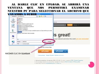 AL DARLE CLIC EN UPLOAD, SE ABRIRÁ UNA
  VENTANA   QUE   NOS  PERMITIRÁ   EXAMINAR
  NUESTRO PC PARA SELECCIONAR EL ARCHIVO QUE
  VAYAMOS A SUBIR




HACEMOS CLIC EN GUARDAR
 