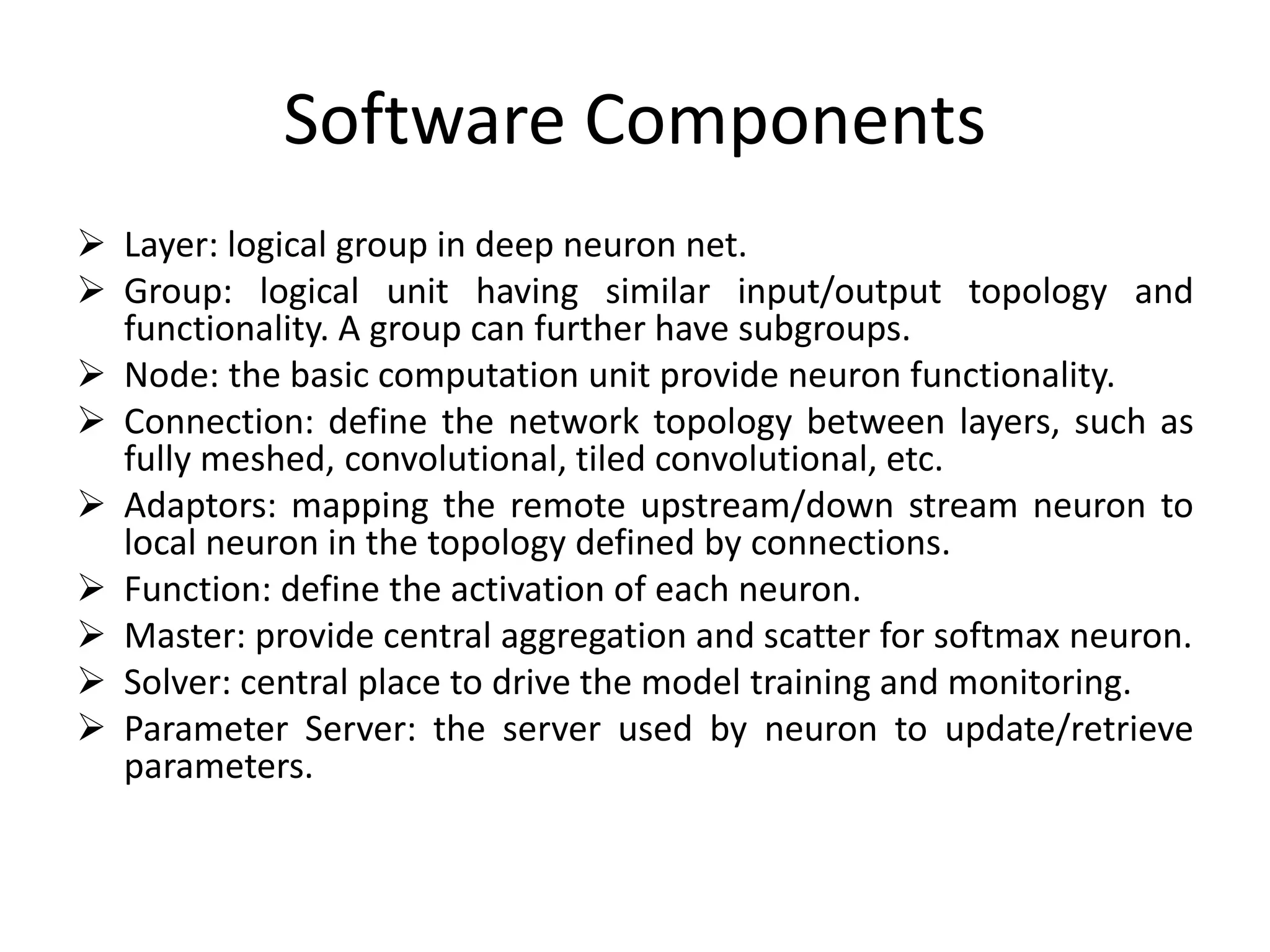 Software Components
 Layer: logical group in deep neuron net.
 Group: logical unit having similar input/output topology and
functionality. A group can further have subgroups.
 Node: the basic computation unit provide neuron functionality.
 Connection: define the network topology between layers, such as
fully meshed, convolutional, tiled convolutional, etc.
 Adaptors: mapping the remote upstream/down stream neuron to
local neuron in the topology defined by connections.
 Function: define the activation of each neuron.
 Master: provide central aggregation and scatter for softmax neuron.
 Solver: central place to drive the model training and monitoring.
 Parameter Server: the server used by neuron to update/retrieve
parameters.
 