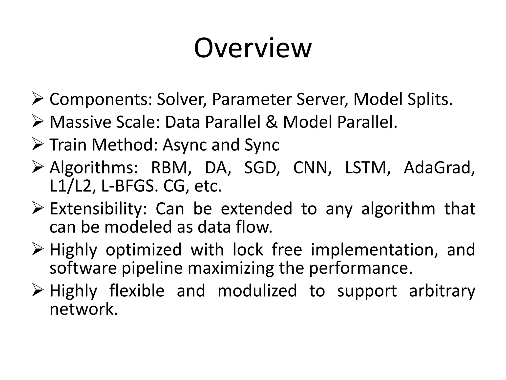 Overview
 Components: Solver, Parameter Server, Model Splits.
 Massive Scale: Data Parallel & Model Parallel.
 Train Method: Async and Sync
 Algorithms: RBM, DA, SGD, CNN, LSTM, AdaGrad,
L1/L2, L-BFGS. CG, etc.
 Extensibility: Can be extended to any algorithm that
can be modeled as data flow.
 Highly optimized with lock free implementation, and
software pipeline maximizing the performance.
 Highly flexible and modulized to support arbitrary
network.
 