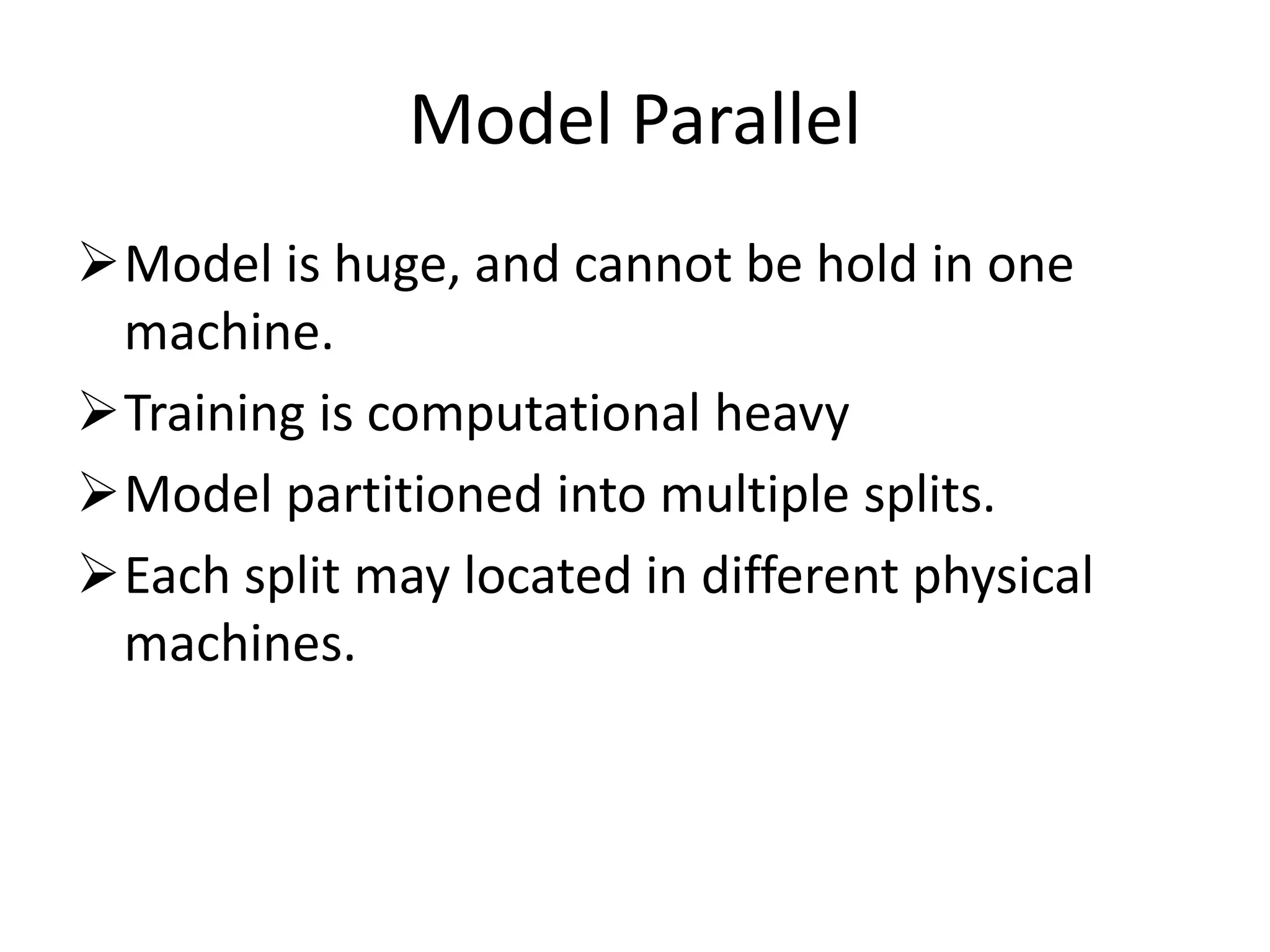 Model Parallel
Model is huge, and cannot be hold in one
machine.
Training is computational heavy
Model partitioned into multiple splits.
Each split may located in different physical
machines.
 