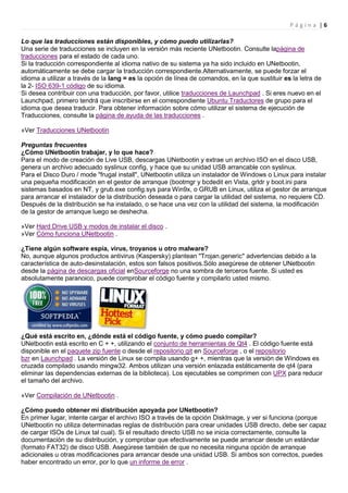 Página |6

Lo que las traducciones están disponibles, y cómo puedo utilizarlas?
Una serie de traducciones se incluyen en la versión más reciente UNetbootin. Consulte lapágina de
traducciones para el estado de cada uno.
Si la traducción correspondiente al idioma nativo de su sistema ya ha sido incluido en UNetbootin,
automáticamente se debe cargar la traducción correspondiente.Alternativamente, se puede forzar el
idioma a utilizar a través de la lang = es la opción de línea de comandos, en la que sustituir es la letra de
la 2- ISO 639-1 código de su idioma.
Si desea contribuir con una traducción, por favor, utilice traducciones de Launchpad . Si eres nuevo en el
Launchpad, primero tendrá que inscribirse en el correspondiente Ubuntu Traductores de grupo para el
idioma que desea traducir. Para obtener información sobre cómo utilizar el sistema de ejecución de
Traducciones, consulte la página de ayuda de las traducciones .

»Ver Traducciones UNetbootin

Preguntas frecuentes
¿Cómo UNetbootin trabajar, y lo que hace?
Para el modo de creación de Live USB, descargas UNetbootin y extrae un archivo ISO en el disco USB,
genera un archivo adecuado syslinux config, y hace que su unidad USB arrancable con syslinux.
Para el Disco Duro / mode "frugal install", UNetbootin utiliza un instalador de Windows o Linux para instalar
una pequeña modificación en el gestor de arranque (bootmgr y bcdedit en Vista, grldr y boot.ini para
sistemas basados en NT, y grub.exe config.sys para Win9x, o GRUB en Linux, utiliza el gestor de arranque
para arrancar el instalador de la distribución deseada o para cargar la utilidad del sistema, no requiere CD.
Después de la distribución se ha instalado, o se hace una vez con la utilidad del sistema, la modificación
de la gestor de arranque luego se deshecha.

»Ver Hard Drive USB y modos de instalar el disco .
»Ver Cómo funciona UNetbootin .

¿Tiene algún software espía, virus, troyanos u otro malware?
No, aunque algunos productos antivirus (Kaspersky) plantean "Trojan.generic" advertencias debido a la
característica de auto-desinstalación, estos son falsos positivos.Sólo asegúrese de obtener UNetbootin
desde la página de descargas oficial enSourceforge no una sombra de terceros fuente. Si usted es
absolutamente paranoico, puede comprobar el código fuente y compilarlo usted mismo.




¿Qué está escrito en, ¿dónde está el código fuente, y cómo puedo compilar?
UNetbootin está escrito en C + +, utilizando el conjunto de herramientas de Qt4 . El código fuente está
disponible en el paquete zip fuente o desde el repositorio git en Sourceforge , o el repositorio
bzr en Launchpad . La versión de Linux se compila usando g+ +, mientras que la versión de Windows es
cruzada compilado usando mingw32. Ambos utilizan una versión enlazada estáticamente de qt4 (para
eliminar las dependencias externas de la biblioteca). Los ejecutables se comprimen con UPX para reducir
el tamaño del archivo.

»Ver Compilación de UNetbootin .

¿Cómo puedo obtener mi distribución apoyada por UNetbootin?
En primer lugar, intente cargar el archivo ISO a través de la opción DiskImage, y ver si funciona (porque
UNetbootin no utiliza determinadas reglas de distribución para crear unidades USB directo, debe ser capaz
de cargar ISOs de Linux tal cual). Si el resultado directo USB no se inicia correctamente, consulte la
documentación de su distribución, y comprobar que efectivamente se puede arrancar desde un estándar
(formato FAT32) de disco USB. Asegúrese también de que no necesita ninguna opción de arranque
adicionales u otras modificaciones para arrancar desde una unidad USB. Si ambos son correctos, puedes
haber encontrado un error, por lo que un informe de error .
 