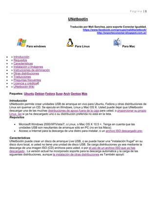 Página |1

                                             UNetbootin

                                              Traducido por Meli Sanchez, para soporte Conectar Igualdad.
                                                       https://www.facebook.com/groups/malditanetbook/
                                                                   http://soporteconectar.blogspot.com.ar/




             Para windows                         Para Linux                           Para Mac


 » Introducción
 » Requisitos
 » Características
 » Instalación y Imágenes
 » Instrucciones de eliminación
 » Otras distribuciones
 » Traducciones
 » Preguntas frecuentes
 » Licencia y créditosE
 » UNetbootin Wiki

Paquetes: Ubuntu Debian Fedora Suse Arch Gentoo Más

Introducción
UNetbootin permite crear unidades USB de arranque en vivo para Ubuntu, Fedora y otras distribuciones de
Linux sin quemar un CD. Se ejecuta en Windows, Linux y Mac OS X. Usted puede dejar que UNetbootin
descargar una de las muchas distribuciones de apoyo fuera de la caja para usted, o proporcionar su propio
Linux. iso si ya ha descargado uno o su distribución preferida no está en la lista.
Requisitos

       Microsoft Windows 2000/XP/Vista/7, o Linux, o Mac OS X 10.5 +. Tenga en cuenta que las
       unidades USB son resultantes de arranque sólo en PC (no en los Macs).
       Acceso a Internet para la descarga de una distro para instalar, o un archivo ISO descargado pre-

Características
UNetbootin puede crear un disco de arranque Live USB, o se puede hacer una "instalación frugal" en su
disco duro local, si usted no tiene una unidad de disco USB. Se carga distribuciones ya sea mediante la
descarga de una imagen ISO (CD) archivos para usted, o por el uso de un archivo ISO que ya has
descargado . La versión actual ha incorporado soporte para la descarga automática y la carga de las
siguientes distribuciones, aunque la instalación de otras distribuciones es También apoyó:
 