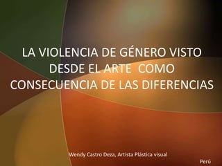 LA VIOLENCIA DE GÉNERO VISTO DESDE EL ARTE  COMO CONSECUENCIA DE LAS DIFERENCIAS   Wendy Castro Deza, Artista Plástica visual                                                                                                     Perú 