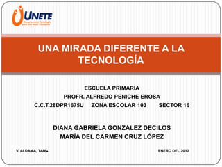 UNA MIRADA DIFERENTE A LA
                 TECNOLOGÍA

                             ESCUELA PRIMARIA
                       PROFR. ALFREDO PENICHE EROSA
        C.C.T.28DPR1675U       ZONA ESCOLAR 103   SECTOR 16



                     DIANA GABRIELA GONZÁLEZ DECILOS
                       MARÍA DEL CARMEN CRUZ LÓPEZ

V. ALDAMA, TAM   .                                ENERO DEL 2012
 