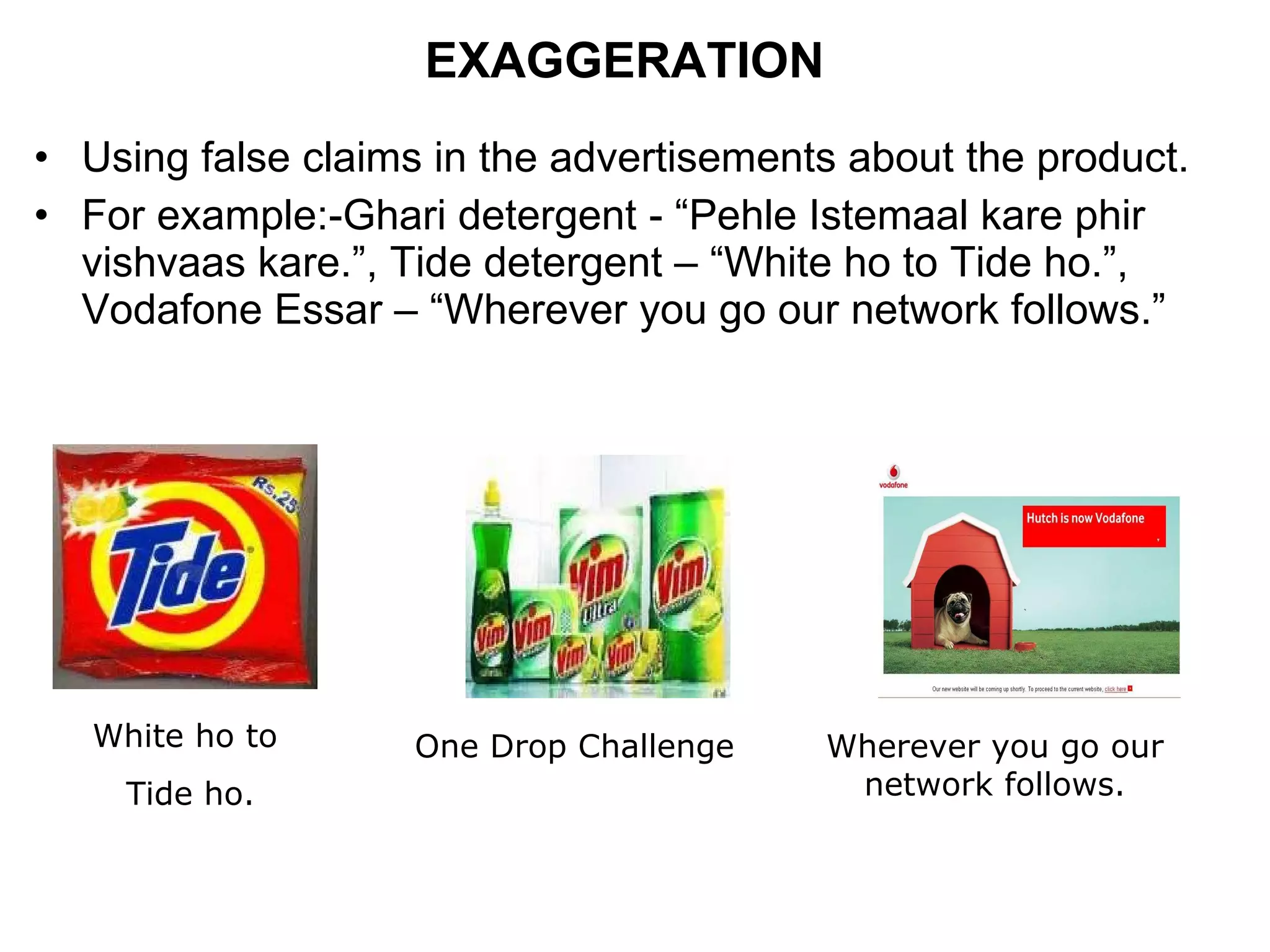 EXAGGERATION Using false claims in the advertisements about the product. For example:-Ghari detergent - “Pehle Istemaal kare phir vishvaas kare.”, Tide detergent – “White ho to Tide ho.”, Vodafone Essar – “Wherever you go our network follows.” White ho to  Tide ho. One Drop Challenge Wherever you go our network follows. 