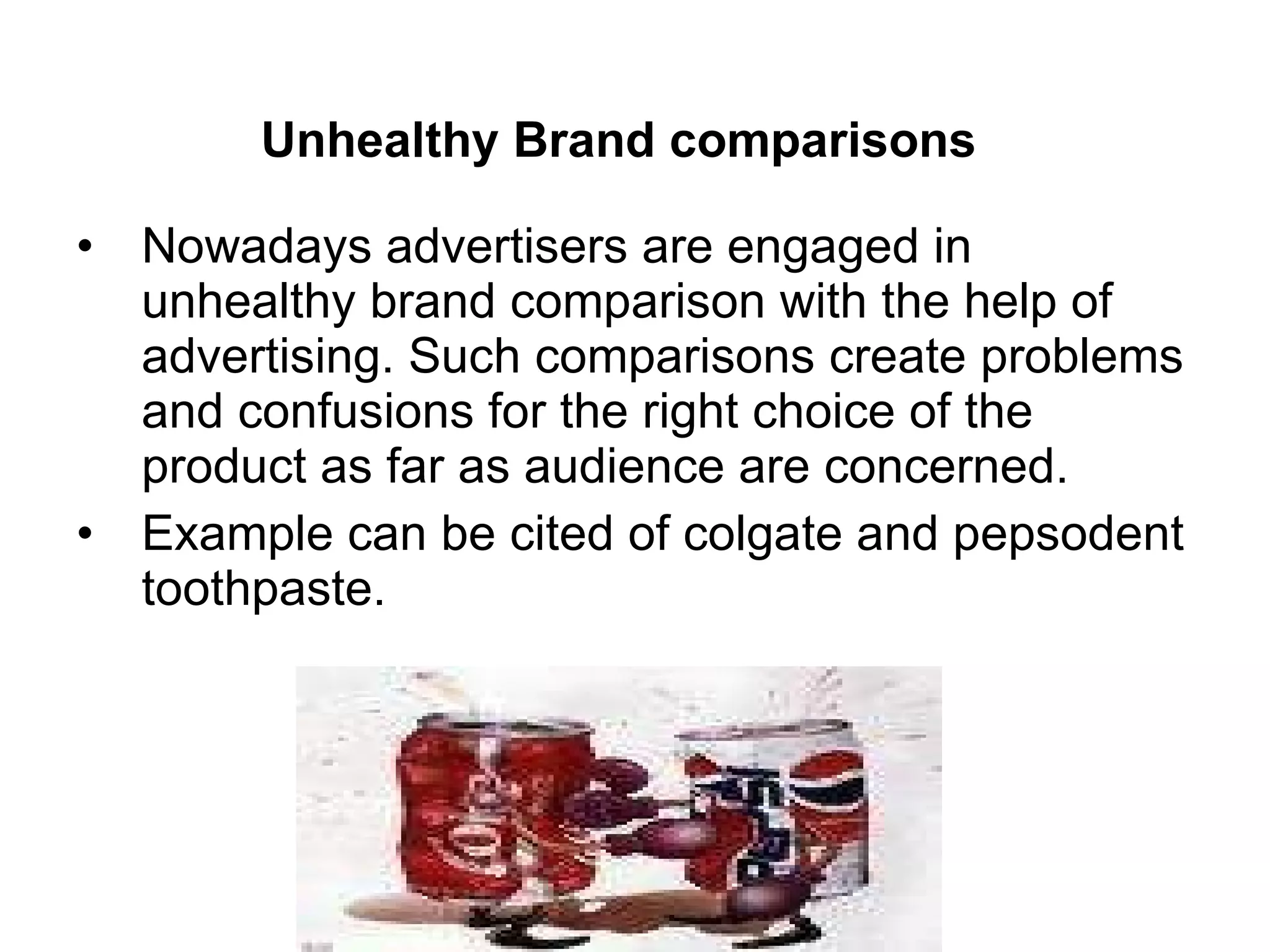 Unhealthy Brand comparisons   Nowadays advertisers are engaged in unhealthy brand comparison with the help of advertising. Such comparisons create problems and confusions for the right choice of the product as far as audience are concerned. Example can be cited of colgate and pepsodent toothpaste. 