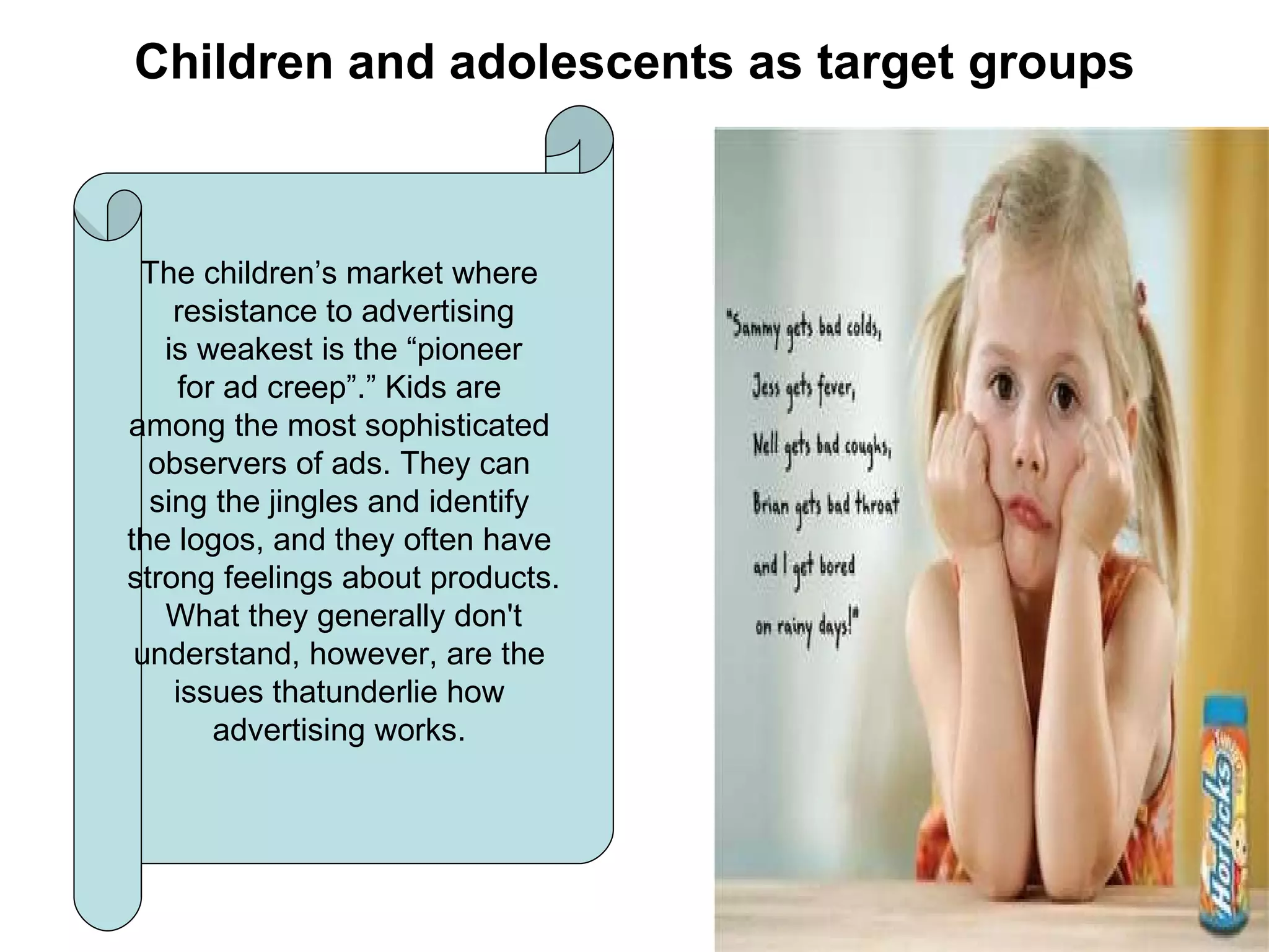 Children and adolescents as target groups The children’s market where  resistance to advertising is weakest is the “pioneer for ad creep”.” Kids are  among the most sophisticated  observers of ads. They can  sing the jingles and identify  the logos, and they often have  strong feelings about products. What they generally don't  understand, however, are the  issues thatunderlie how  advertising works.  