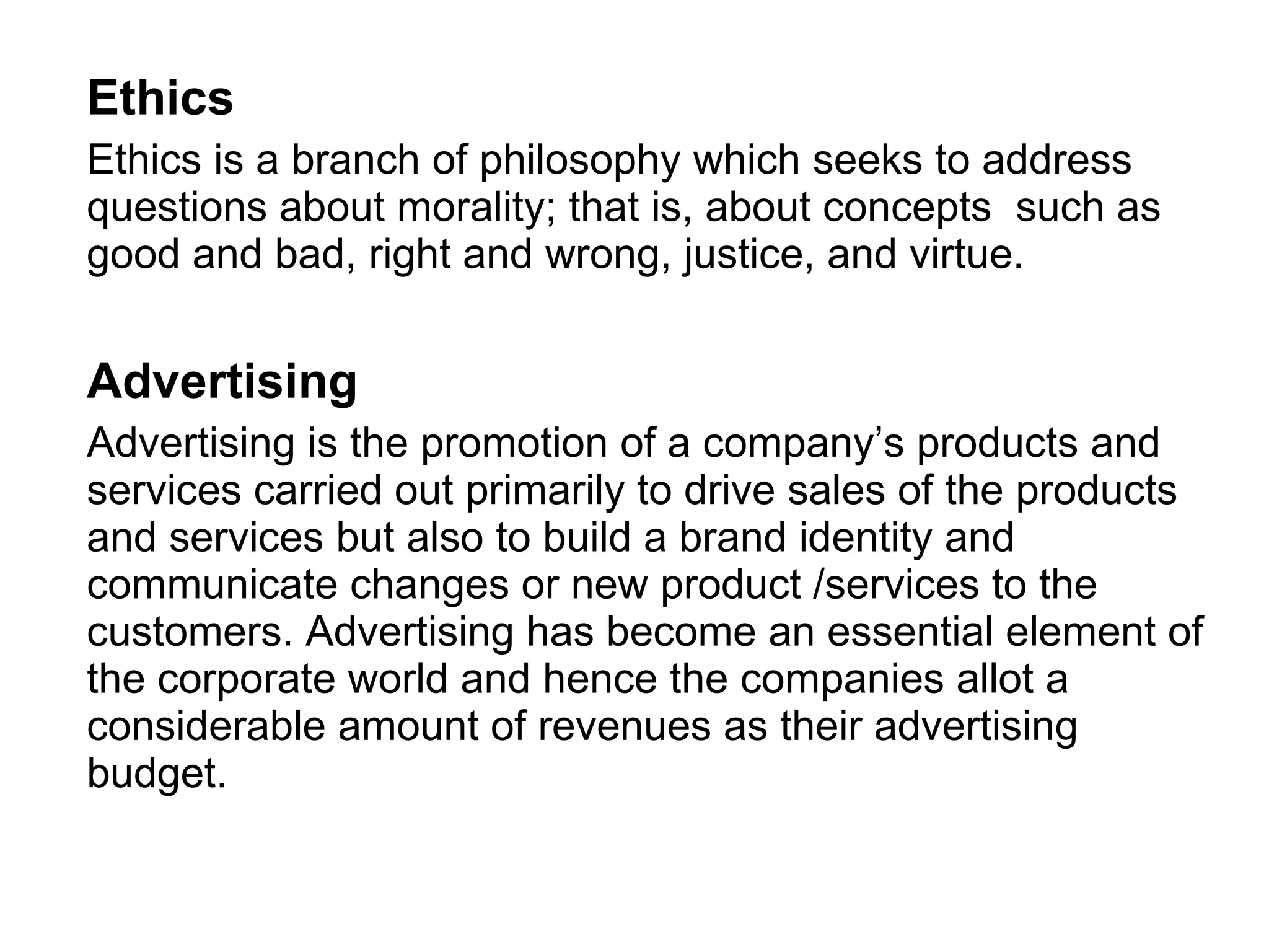 Ethics Ethics is a branch of philosophy which seeks to address questions about morality; that is, about concepts  such as good and bad, right and wrong, justice, and virtue. Advertising   Advertising is the promotion of a company’s products and services carried out primarily to drive sales of the products and services but also to build a brand identity and communicate changes or new product /services to the customers. Advertising has become an essential element of the corporate world and hence the companies allot a considerable amount of revenues as their advertising budget.  