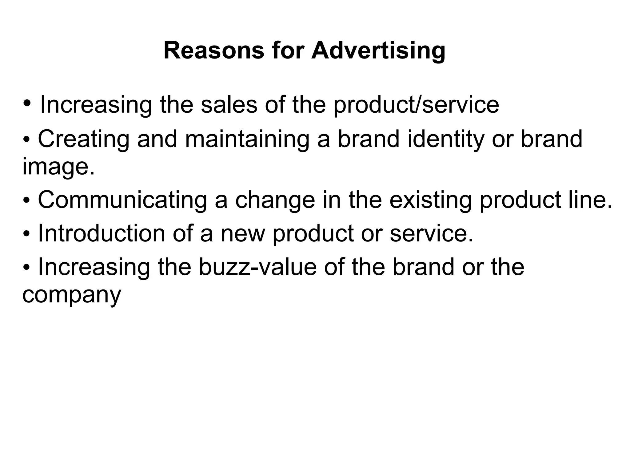 Reasons for Advertising •  Increasing the sales of the product/service  •   Creating and maintaining a brand identity or brand image.  •   Communicating a change in the existing product line.  •   Introduction of a new product or service.  •   Increasing the buzz-value of the brand or the company 