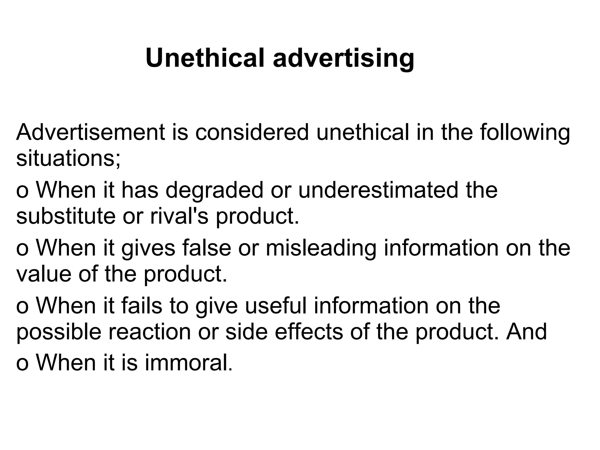 Unethical advertising Advertisement is considered unethical in the following situations; o When it has degraded or underestimated the substitute or rival's product. o When it gives false or misleading information on the value of the product. o When it fails to give useful information on the possible reaction or side effects of the product. And o When it is immoral . 