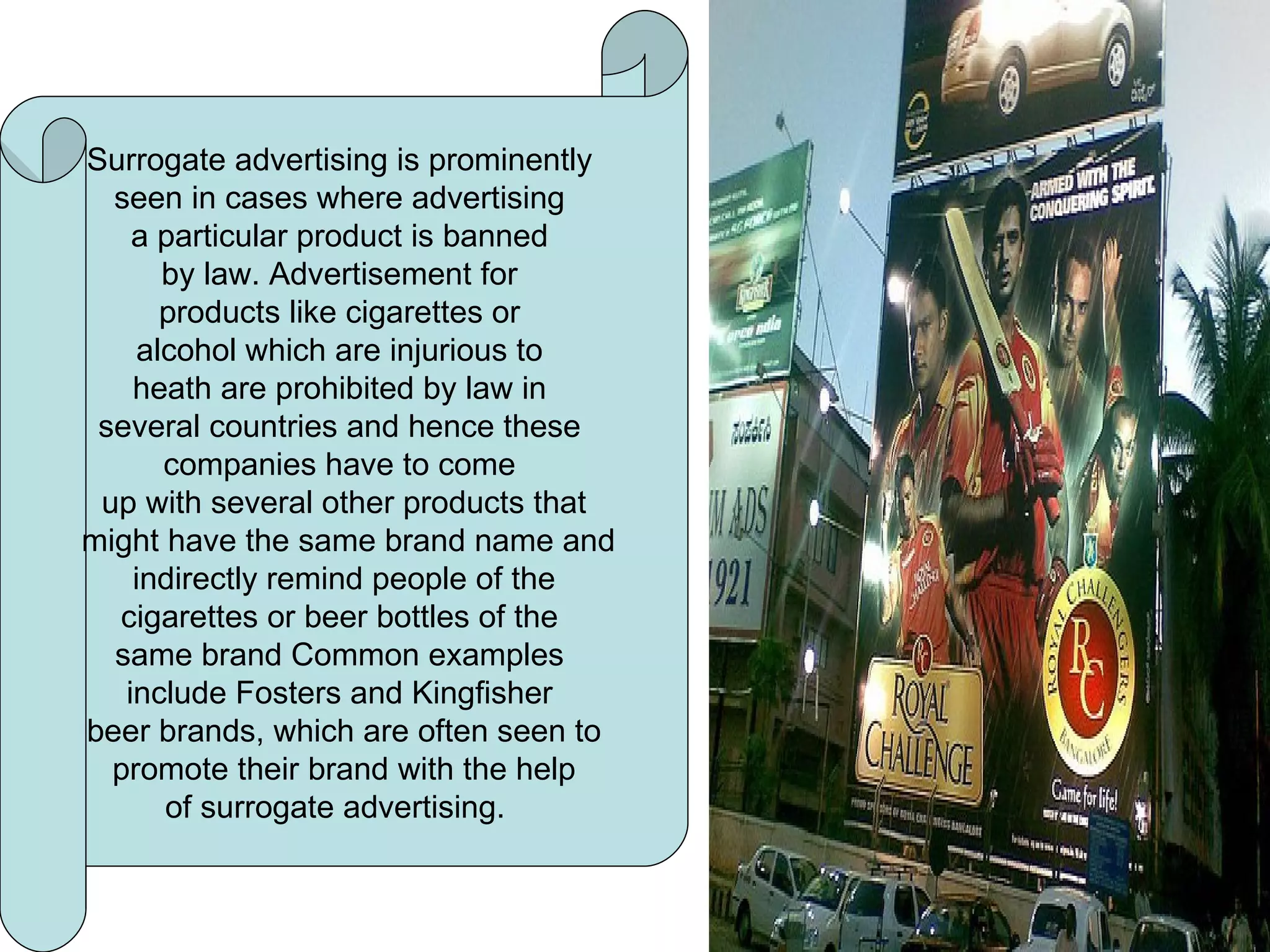 Surrogate advertising Surrogate advertising is prominently  seen in cases where advertising  a particular product is banned  by law. Advertisement for  products like cigarettes or  alcohol which are injurious to  heath are prohibited by law in  several countries and hence these  companies have to come  up with several other products that might have the same brand name and indirectly remind people of the  cigarettes or beer bottles of the  same brand Common examples  include Fosters and Kingfisher  beer brands, which are often seen to promote their brand with the help  of surrogate advertising.  