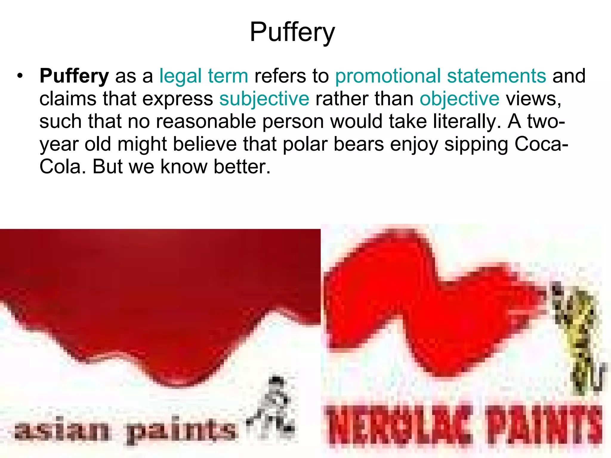 Puffery   Puffery  as a  legal term  refers to  promotional statements  and claims that express  subjective  rather than  objective  views, such that no reasonable person would take literally. A two-year old might believe that polar bears enjoy sipping Coca-Cola. But we know better.  