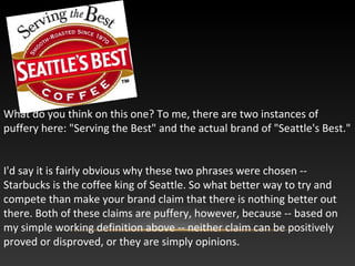 What do you think on this one? To me, there are two instances of
puffery here: "Serving the Best" and the actual brand of "Seattle's Best."
I'd say it is fairly obvious why these two phrases were chosen --
Starbucks is the coffee king of Seattle. So what better way to try and
compete than make your brand claim that there is nothing better out
there. Both of these claims are puffery, however, because -- based on
my simple working definition above -- neither claim can be positively
proved or disproved, or they are simply opinions.
 