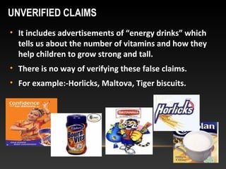 UNVERIFIED CLAIMS
• It includes advertisements of “energy drinks” which
tells us about the number of vitamins and how they
help children to grow strong and tall.
• There is no way of verifying these false claims.
• For example:-Horlicks, Maltova, Tiger biscuits.
 