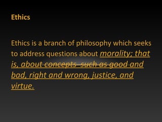 Ethics
Ethics is a branch of philosophy which seeks
to address questions about morality; that
is, about concepts such as good and
bad, right and wrong, justice, and
virtue.
 