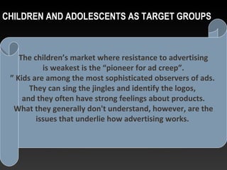 CHILDREN AND ADOLESCENTS AS TARGET GROUPS
The children’s market where resistance to advertising
is weakest is the “pioneer for ad creep”.
” Kids are among the most sophisticated observers of ads.
They can sing the jingles and identify the logos,
and they often have strong feelings about products.
What they generally don't understand, however, are the
issues that underlie how advertising works.
 