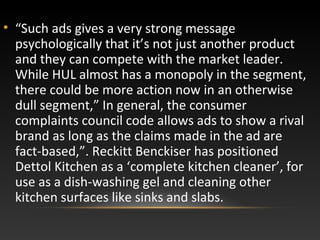 • “Such ads gives a very strong message
psychologically that it’s not just another product
and they can compete with the market leader.
While HUL almost has a monopoly in the segment,
there could be more action now in an otherwise
dull segment,” In general, the consumer
complaints council code allows ads to show a rival
brand as long as the claims made in the ad are
fact-based,”. Reckitt Benckiser has positioned
Dettol Kitchen as a ‘complete kitchen cleaner’, for
use as a dish-washing gel and cleaning other
kitchen surfaces like sinks and slabs.
 