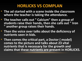 HORLICKS VS COMPLAN
• The ad started with a scene inside the classroom
where the teacher is taking the attendance.
• The teacher calls out " Calcium" then a group of
students raise their hands, then she calls out " Iron
" another group raises their hands.
• Then the voice over talks about the deficiency of
nutrients seen in kids.
• Then comes the critical part, a Doctor ( model)
comes to the picture and talks about 23 vital
nutrients that is necessary for the growth and
claims that these nutrients are present in HORLICKS.
 