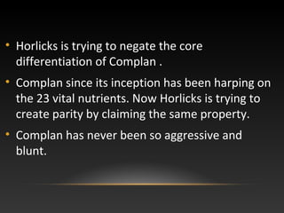 • Horlicks is trying to negate the core
differentiation of Complan .
• Complan since its inception has been harping on
the 23 vital nutrients. Now Horlicks is trying to
create parity by claiming the same property.
• Complan has never been so aggressive and
blunt.
 