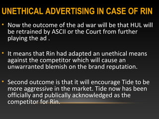UNETHICAL ADVERTISING IN CASE OF RIN
• Now the outcome of the ad war will be that HUL will
be retrained by ASCII or the Court from further
playing the ad .
• It means that Rin had adapted an unethical means
against the competitor which will cause an
unwarranted blemish on the brand reputation.
• Second outcome is that it will encourage Tide to be
more aggressive in the market. Tide now has been
officially and publically acknowledged as the
competitor for Rin.
 