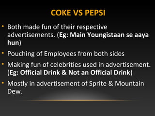 COKE VS PEPSI
• Both made fun of their respective
advertisements. (Eg: Main Youngistaan se aaya
hun)
• Pouching of Employees from both sides
• Making fun of celebrities used in advertisement.
(Eg: Official Drink & Not an Official Drink)
• Mostly in advertisement of Sprite & Mountain
Dew.
 