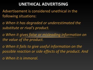 Advertisement is considered unethical in the
following situations:
o When it has degraded or underestimated the
substitute or rival's product.
o When it gives false or misleading information on
the value of the product.
o When it fails to give useful information on the
possible reaction or side effects of the product. And
o When it is immoral.
UNETHICAL ADVERTISING
 