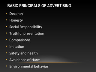 BASIC PRINCIPALS OF ADVERTISING
• Decency
• Honesty
• Social Responsibility
• Truthful presentation
• Comparisons
• Imitation
• Safety and health
• Avoidance of Harm
• Environmental behavior
 