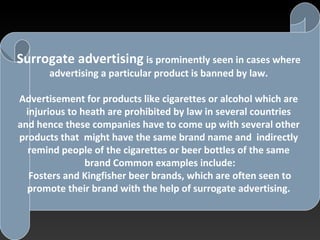 SURROGATE ADVERTISING
Surrogate advertising is prominently seen in cases where
advertising a particular product is banned by law.
Advertisement for products like cigarettes or alcohol which are
injurious to heath are prohibited by law in several countries
and hence these companies have to come up with several other
products that might have the same brand name and indirectly
remind people of the cigarettes or beer bottles of the same
brand Common examples include:
Fosters and Kingfisher beer brands, which are often seen to
promote their brand with the help of surrogate advertising.
 