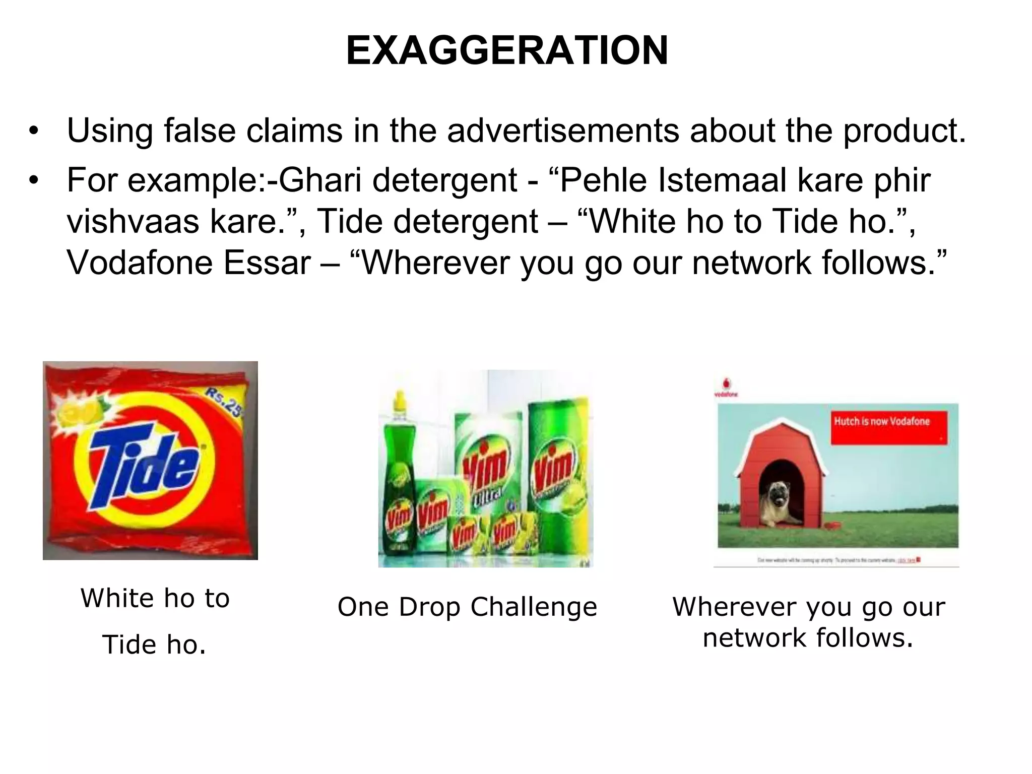 EXAGGERATION
• Using false claims in the advertisements about the product.
• For example:-Ghari detergent - “Pehle Istemaal kare phir
vishvaas kare.”, Tide detergent – “White ho to Tide ho.”,
Vodafone Essar – “Wherever you go our network follows.”
White ho to
Tide ho.
One Drop Challenge Wherever you go our
network follows.
 