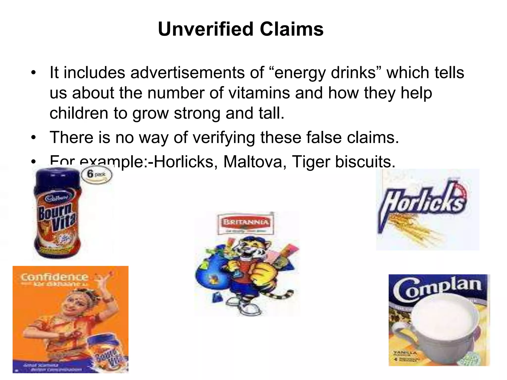 Unverified Claims
• It includes advertisements of “energy drinks” which tells
us about the number of vitamins and how they help
children to grow strong and tall.
• There is no way of verifying these false claims.
• For example:-Horlicks, Maltova, Tiger biscuits.
 