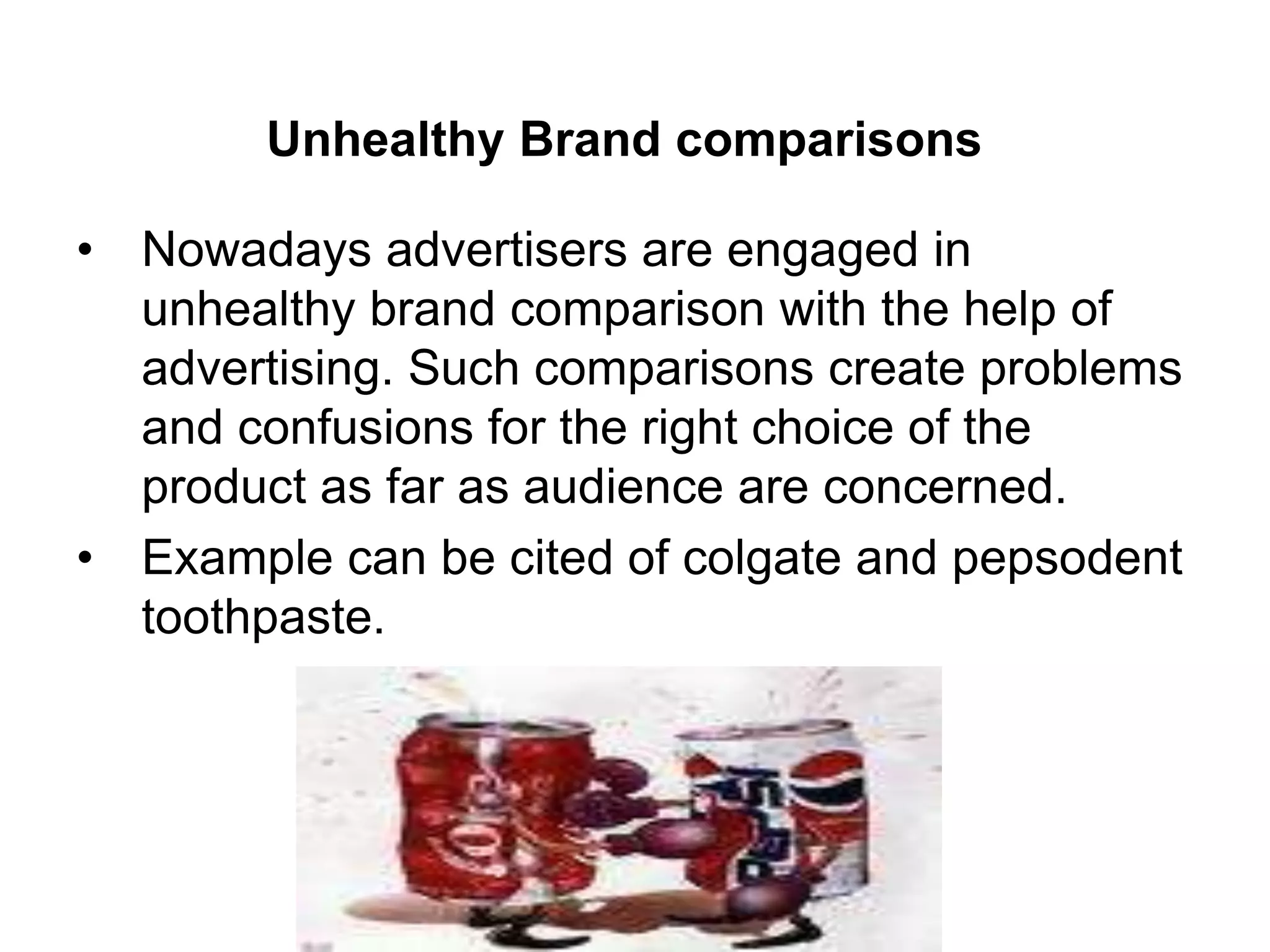 Unhealthy Brand comparisons
• Nowadays advertisers are engaged in
unhealthy brand comparison with the help of
advertising. Such comparisons create problems
and confusions for the right choice of the
product as far as audience are concerned.
• Example can be cited of colgate and pepsodent
toothpaste.
 