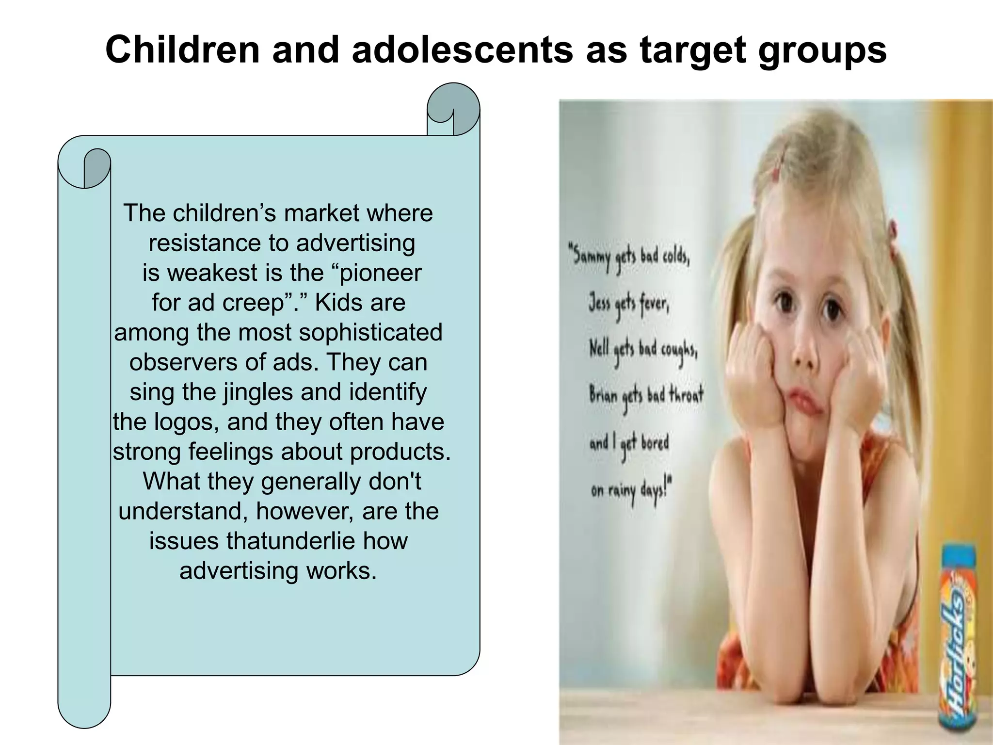 Children and adolescents as target groups
The children’s market where
resistance to advertising
is weakest is the “pioneer
for ad creep”.” Kids are
among the most sophisticated
observers of ads. They can
sing the jingles and identify
the logos, and they often have
strong feelings about products.
What they generally don't
understand, however, are the
issues thatunderlie how
advertising works.
 