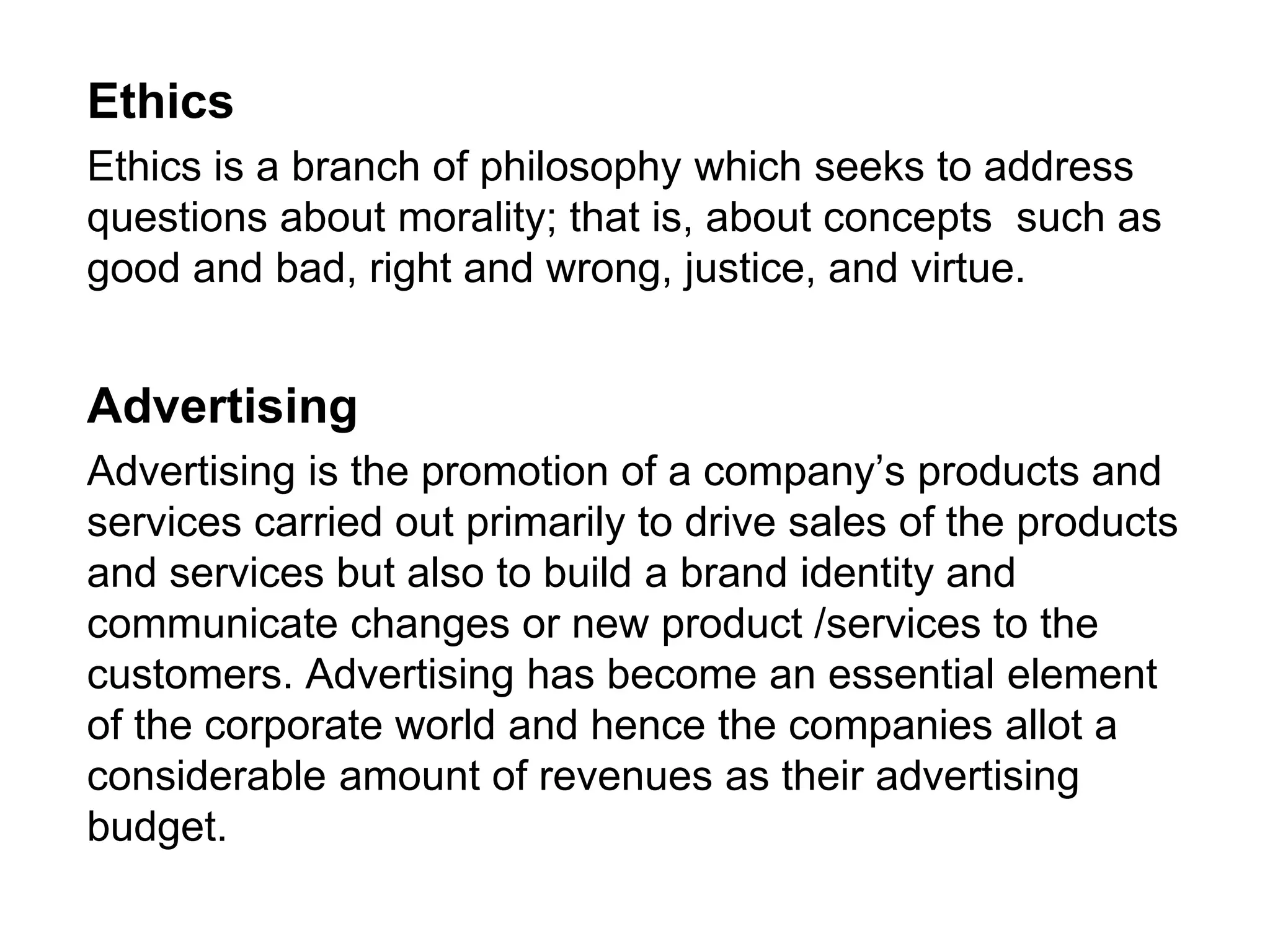 Ethics
Ethics is a branch of philosophy which seeks to address
questions about morality; that is, about concepts such as
good and bad, right and wrong, justice, and virtue.
Advertising
Advertising is the promotion of a company’s products and
services carried out primarily to drive sales of the products
and services but also to build a brand identity and
communicate changes or new product /services to the
customers. Advertising has become an essential element
of the corporate world and hence the companies allot a
considerable amount of revenues as their advertising
budget.
 