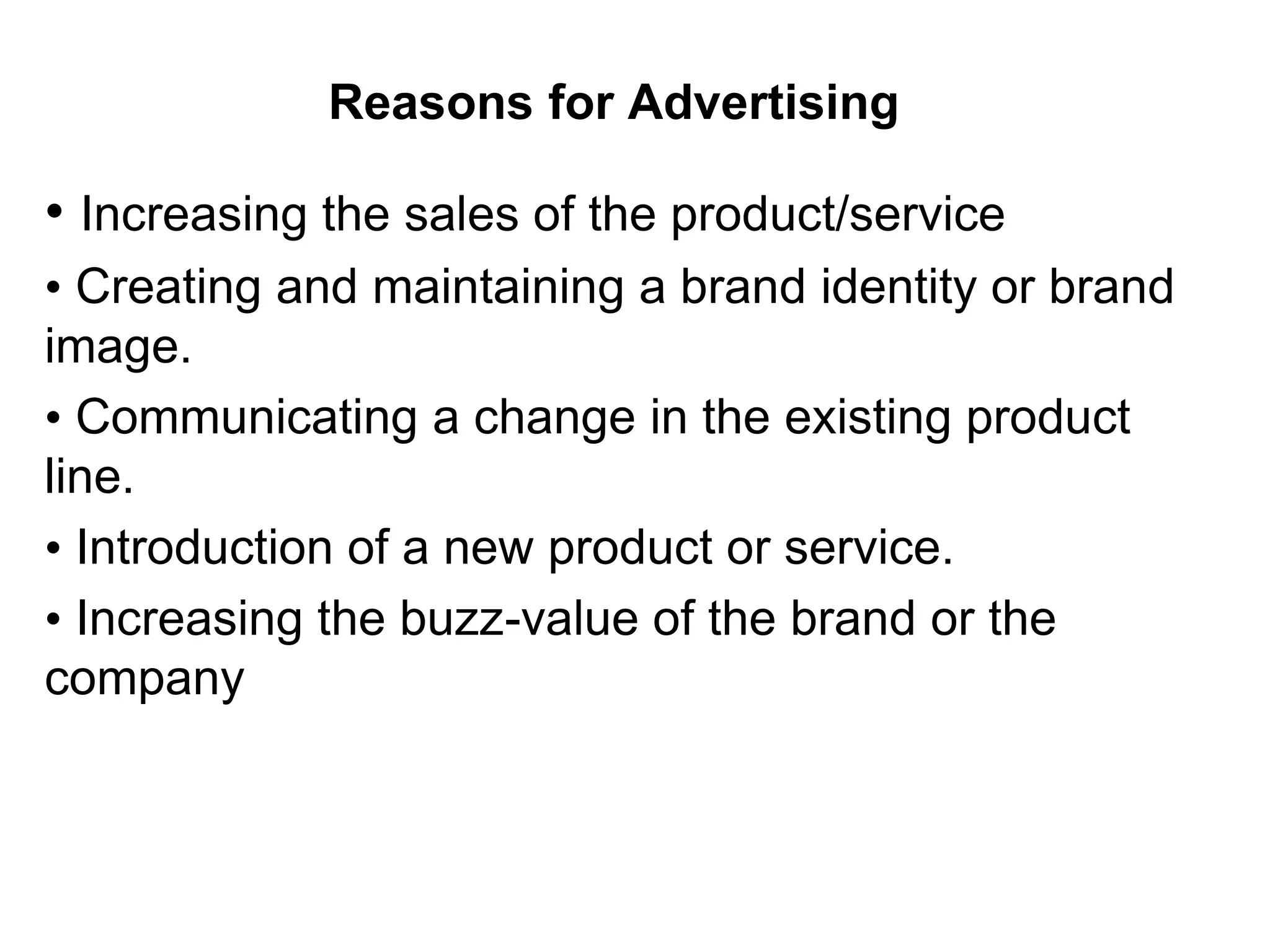 Reasons for Advertising
• Increasing the sales of the product/service
• Creating and maintaining a brand identity or brand
image.
• Communicating a change in the existing product
line.
• Introduction of a new product or service.
• Increasing the buzz-value of the brand or the
company
 