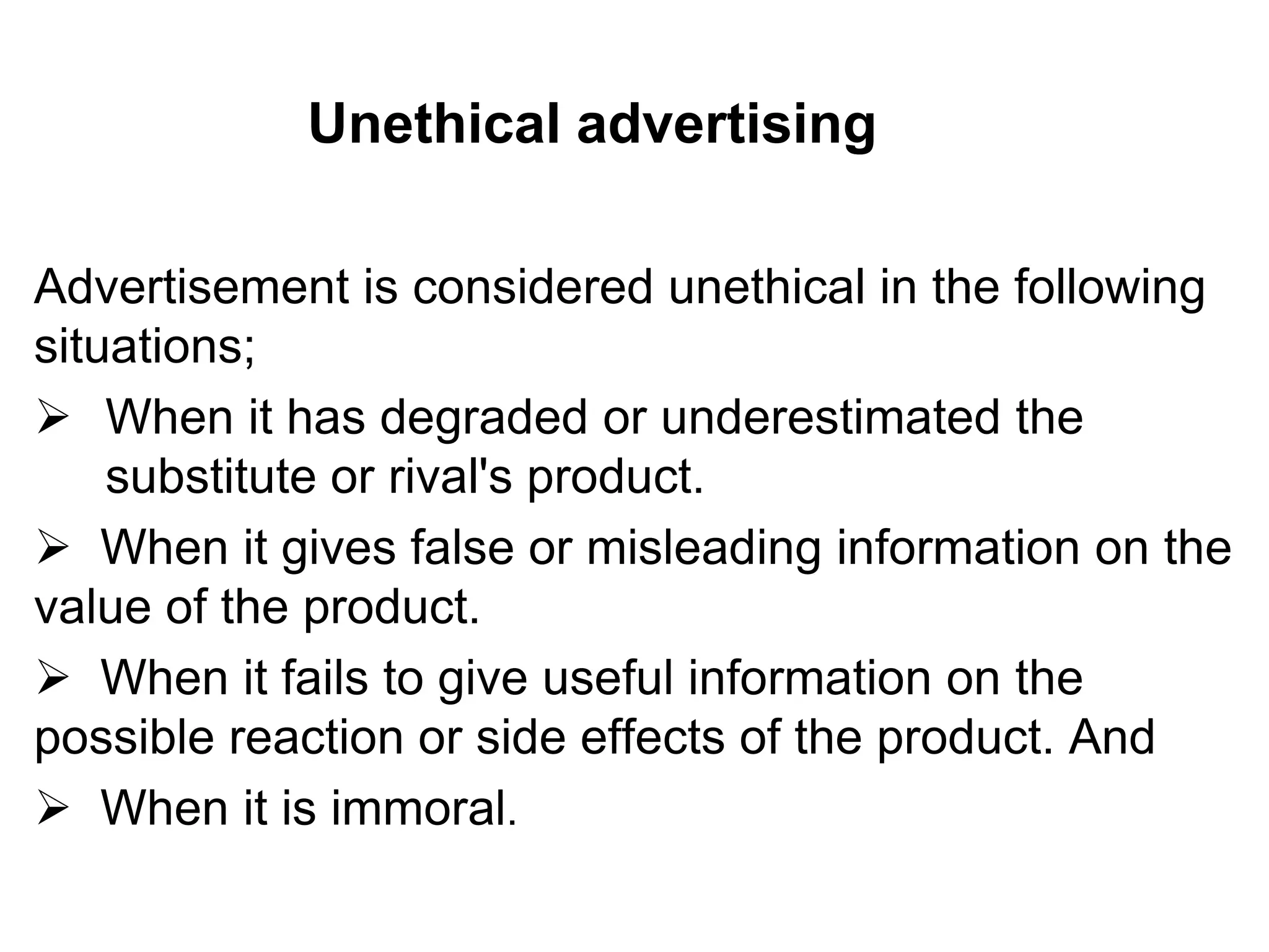 Unethical advertising
Advertisement is considered unethical in the following
situations;
 When it has degraded or underestimated the
substitute or rival's product.
 When it gives false or misleading information on the
value of the product.
 When it fails to give useful information on the
possible reaction or side effects of the product. And
 When it is immoral.
 