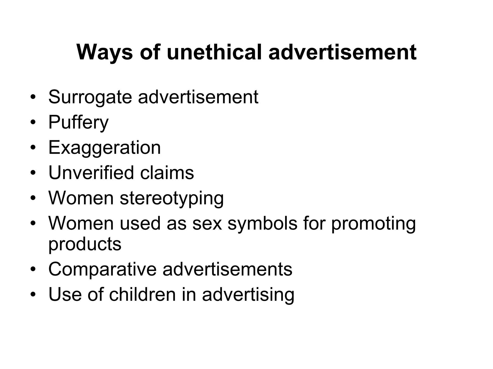 Ways of unethical advertisement
• Surrogate advertisement
• Puffery
• Exaggeration
• Unverified claims
• Women stereotyping
• Women used as sex symbols for promoting
products
• Comparative advertisements
• Use of children in advertising
 