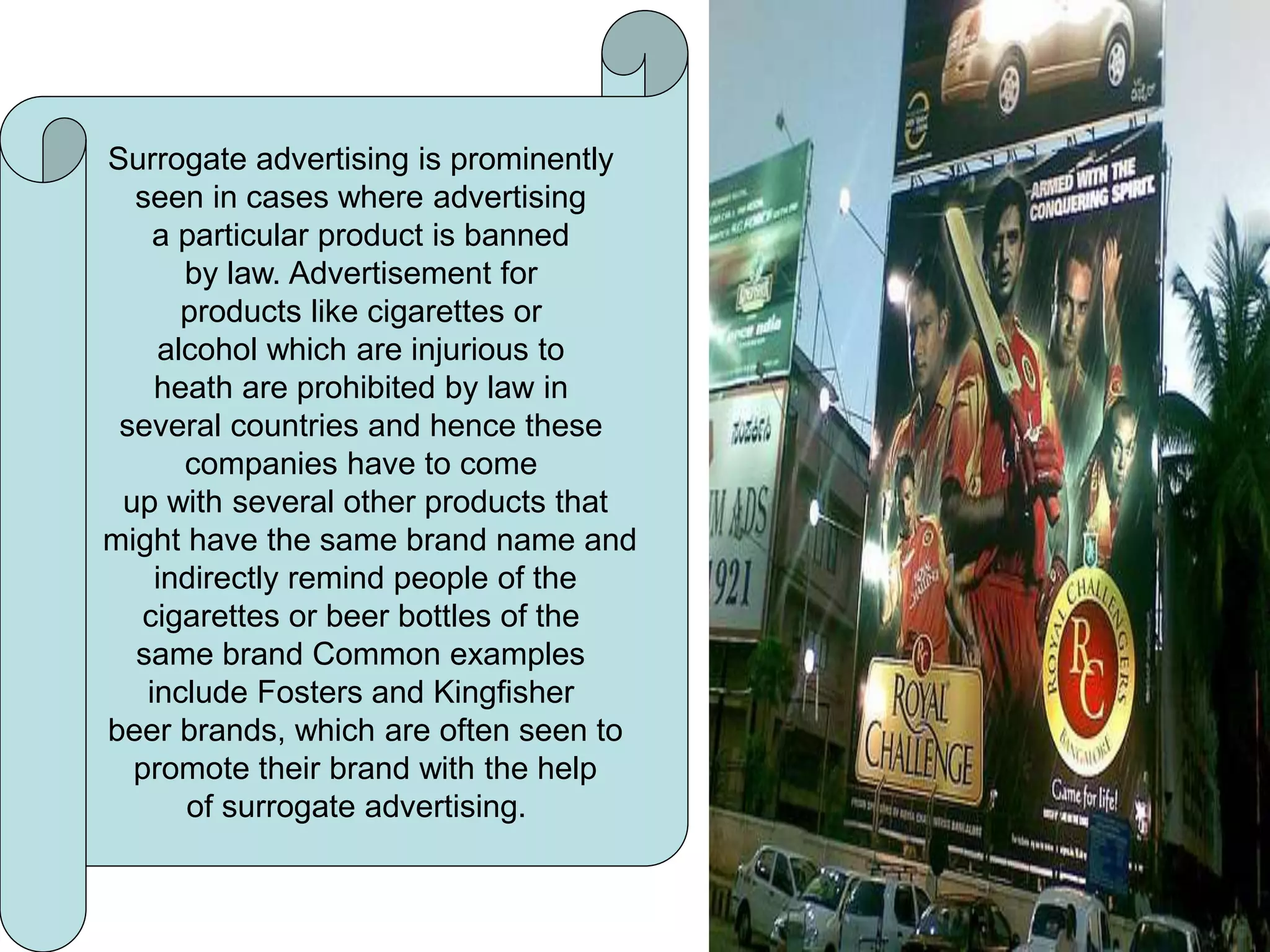 Surrogate advertising
Surrogate advertising is prominently
seen in cases where advertising
a particular product is banned
by law. Advertisement for
products like cigarettes or
alcohol which are injurious to
heath are prohibited by law in
several countries and hence these
companies have to come
up with several other products that
might have the same brand name and
indirectly remind people of the
cigarettes or beer bottles of the
same brand Common examples
include Fosters and Kingfisher
beer brands, which are often seen to
promote their brand with the help
of surrogate advertising.
 