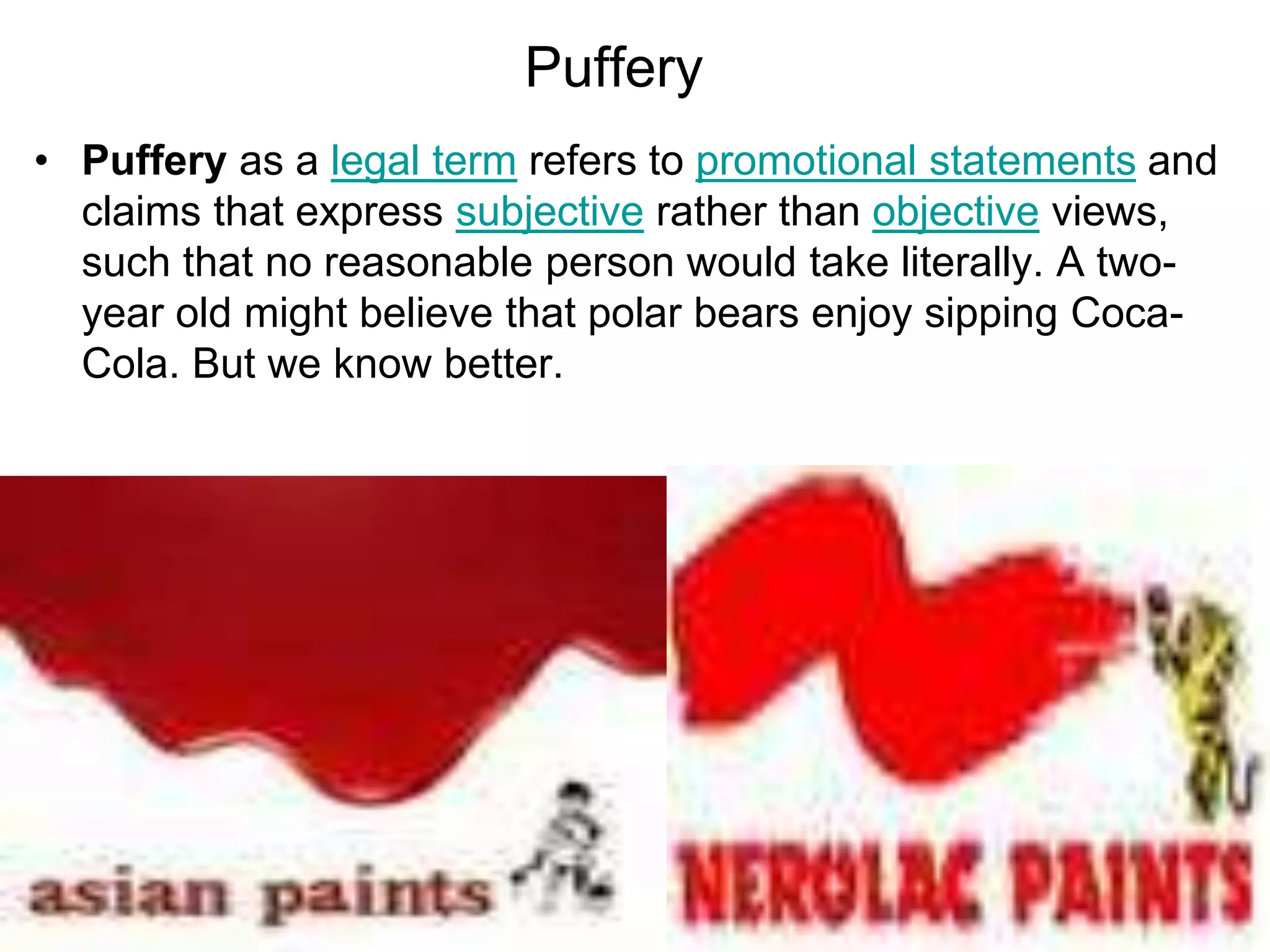 Puffery
• Puffery as a legal term refers to promotional statements and
claims that express subjective rather than objective views,
such that no reasonable person would take literally. A two-
year old might believe that polar bears enjoy sipping Coca-
Cola. But we know better.
 