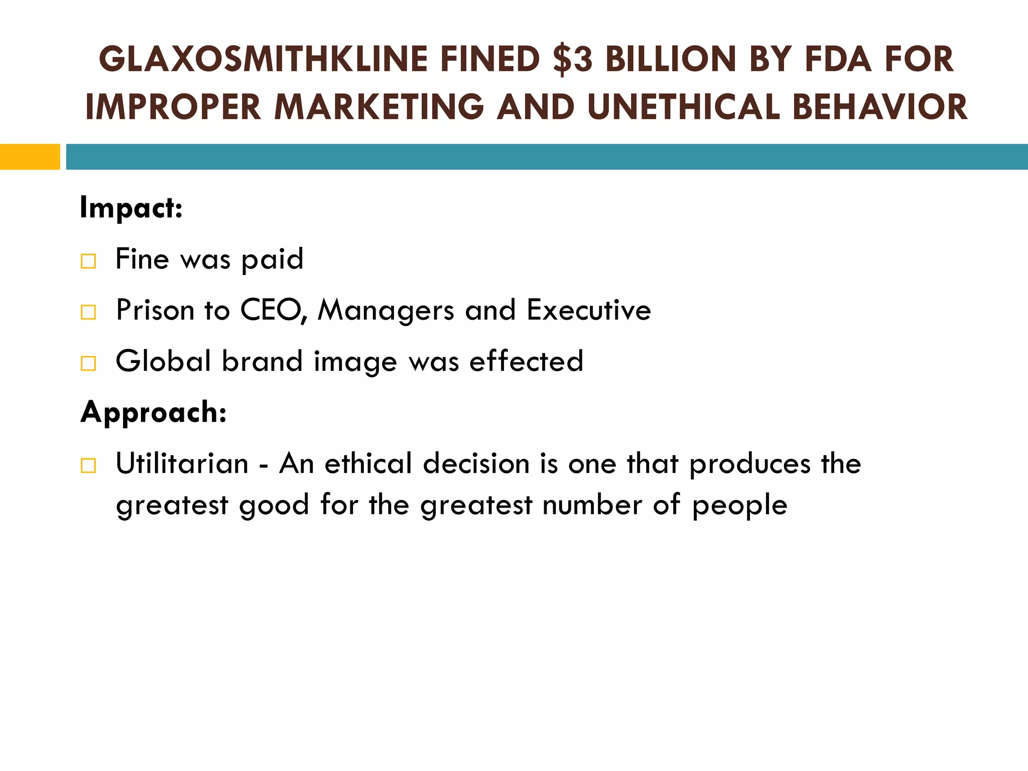 GLAXOSMITHKLINE FINED $3 BILLION BY FDA FOR
IMPROPER MARKETING AND UNETHICAL BEHAVIOR
Impact:
 Fine was paid
 Prison to CEO, Managers and Executive
 Global brand image was effected
Approach:
 Utilitarian - An ethical decision is one that produces the
greatest good for the greatest number of people

 
