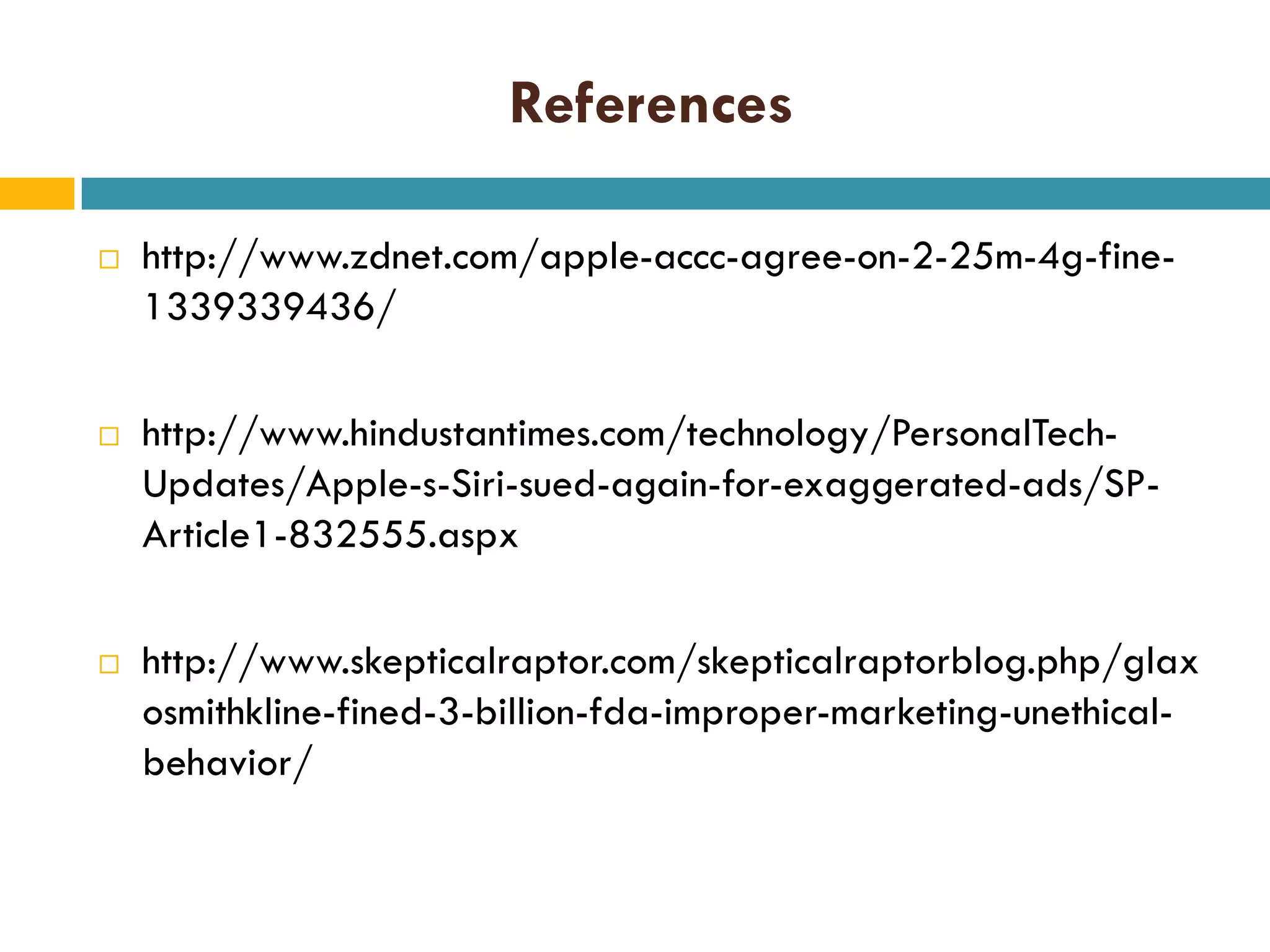 References






http://www.zdnet.com/apple-accc-agree-on-2-25m-4g-fine1339339436/
http://www.hindustantimes.com/technology/PersonalTechUpdates/Apple-s-Siri-sued-again-for-exaggerated-ads/SPArticle1-832555.aspx
http://www.skepticalraptor.com/skepticalraptorblog.php/glax
osmithkline-fined-3-billion-fda-improper-marketing-unethicalbehavior/

 