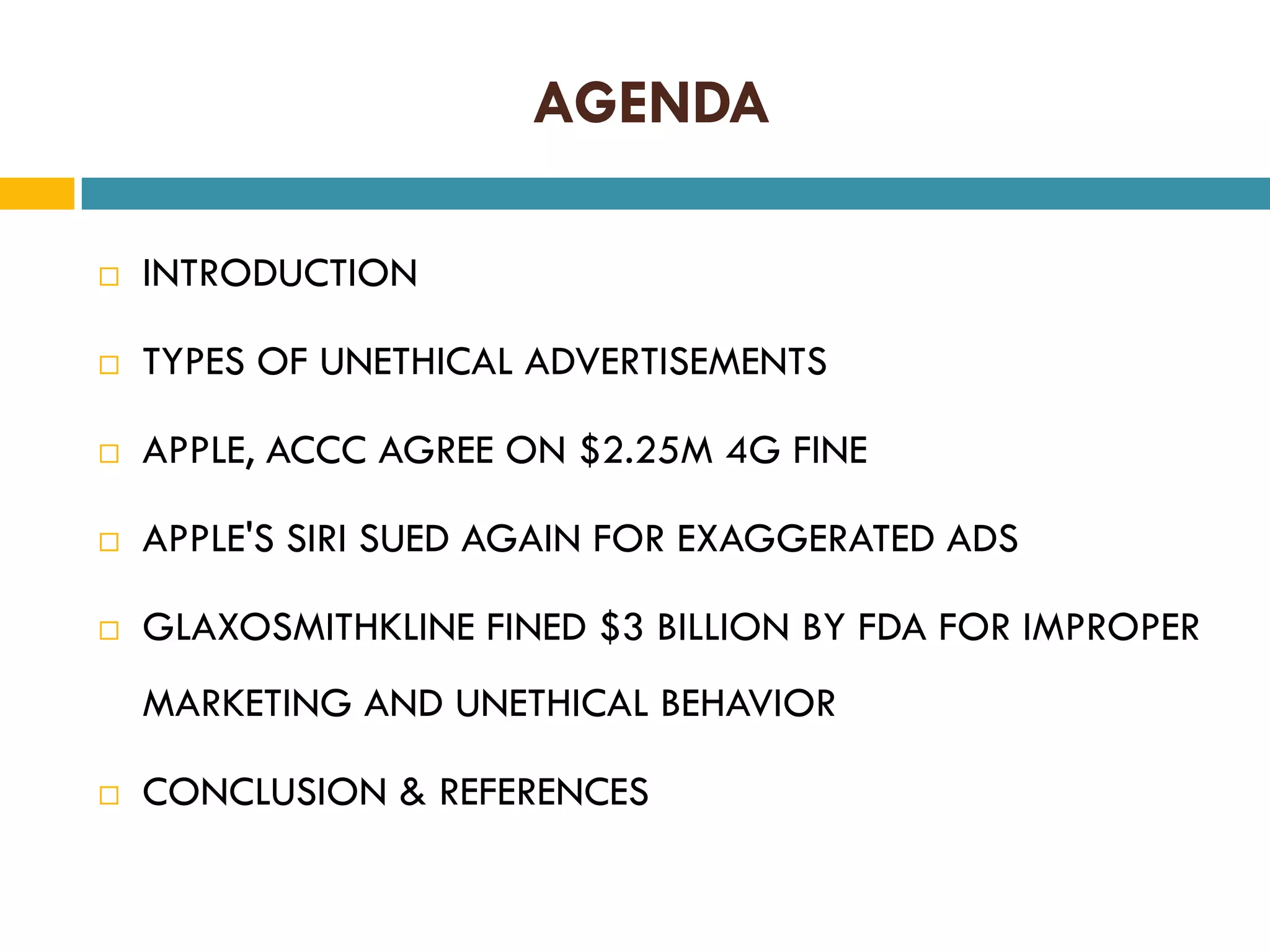 AGENDA


INTRODUCTION



TYPES OF UNETHICAL ADVERTISEMENTS



APPLE, ACCC AGREE ON $2.25M 4G FINE



APPLE'S SIRI SUED AGAIN FOR EXAGGERATED ADS



GLAXOSMITHKLINE FINED $3 BILLION BY FDA FOR IMPROPER
MARKETING AND UNETHICAL BEHAVIOR



CONCLUSION & REFERENCES

 