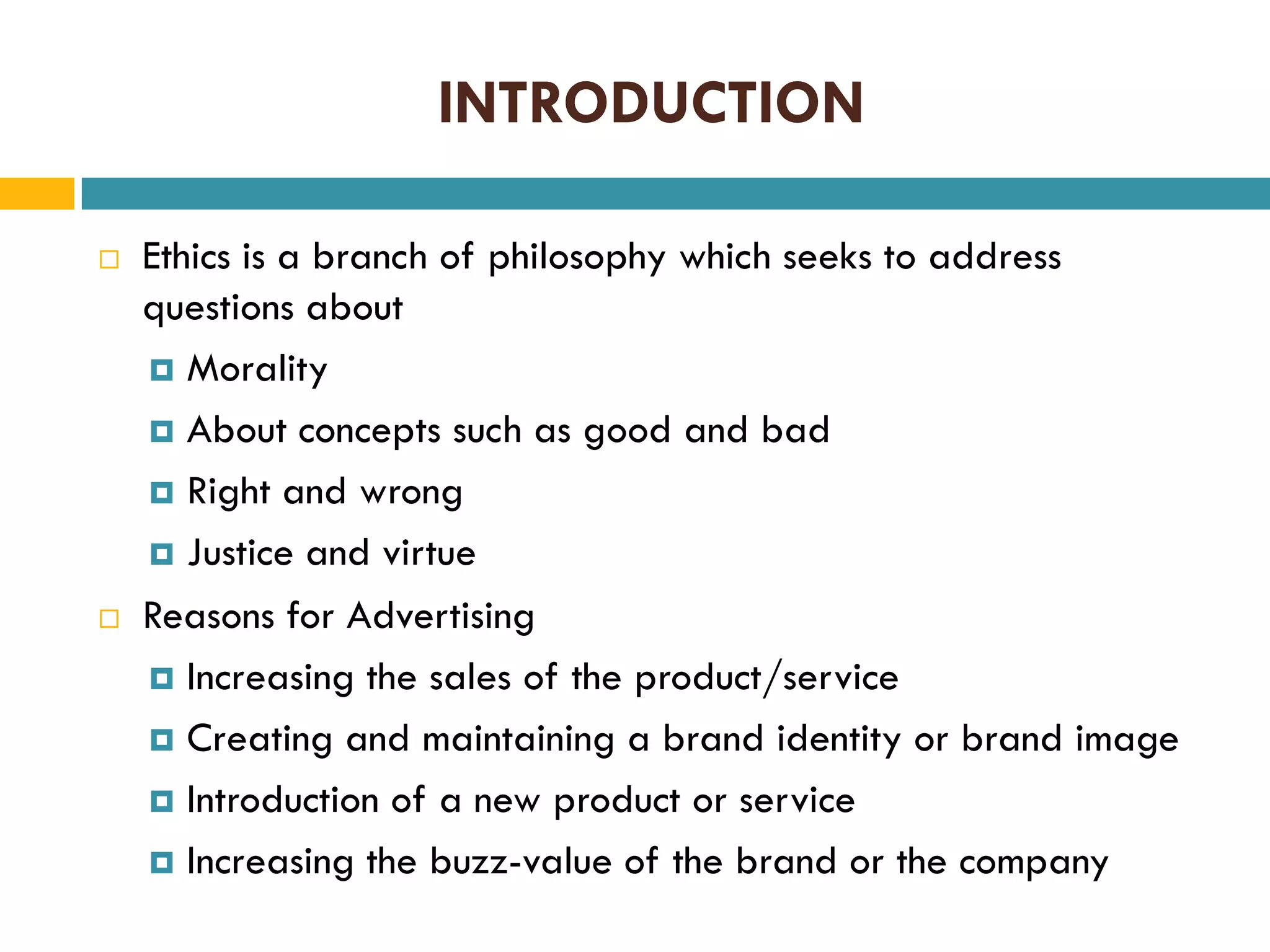 INTRODUCTION




Ethics is a branch of philosophy which seeks to address
questions about
 Morality
 About concepts such as good and bad
 Right and wrong
 Justice and virtue
Reasons for Advertising
 Increasing the sales of the product/service
 Creating and maintaining a brand identity or brand image
 Introduction of a new product or service
 Increasing the buzz-value of the brand or the company

 