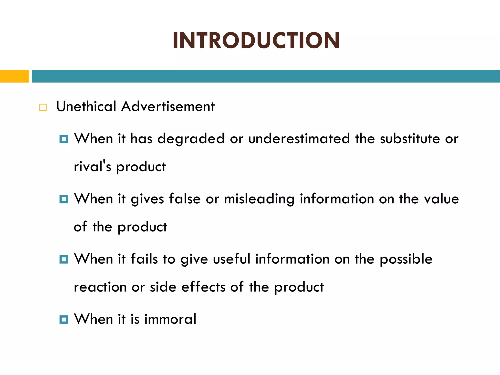 INTRODUCTION


Unethical Advertisement


When it has degraded or underestimated the substitute or
rival's product



When it gives false or misleading information on the value
of the product



When it fails to give useful information on the possible
reaction or side effects of the product



When it is immoral

 