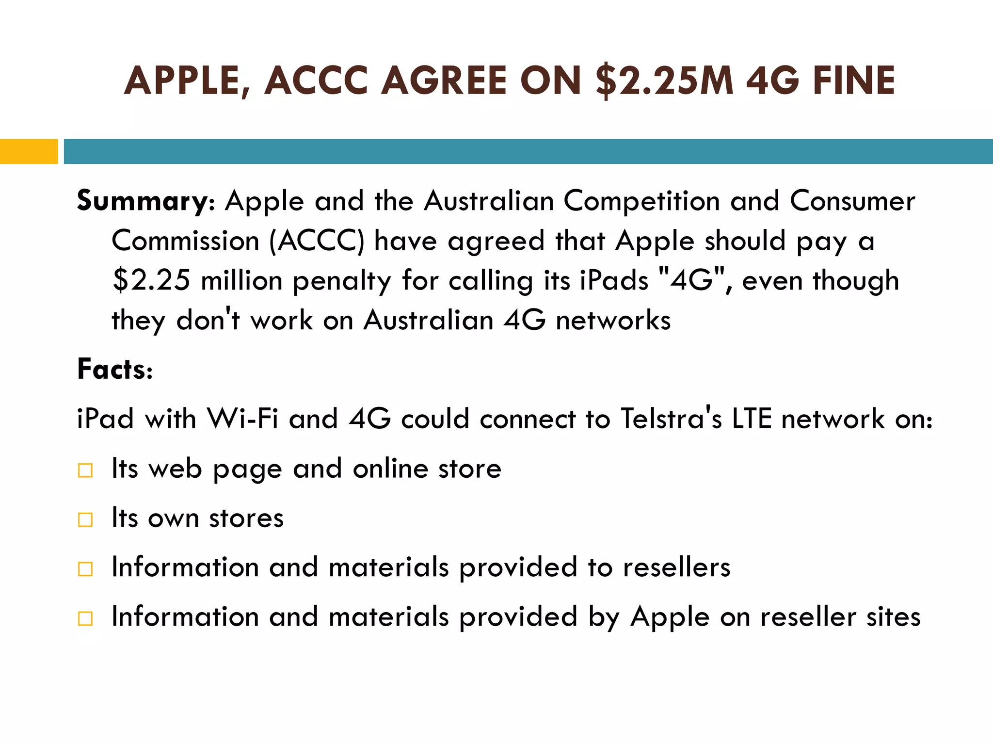 APPLE, ACCC AGREE ON $2.25M 4G FINE
Summary: Apple and the Australian Competition and Consumer
Commission (ACCC) have agreed that Apple should pay a
$2.25 million penalty for calling its iPads "4G", even though
they don't work on Australian 4G networks
Facts:
iPad with Wi-Fi and 4G could connect to Telstra's LTE network on:
 Its web page and online store
 Its own stores
 Information and materials provided to resellers
 Information and materials provided by Apple on reseller sites

 