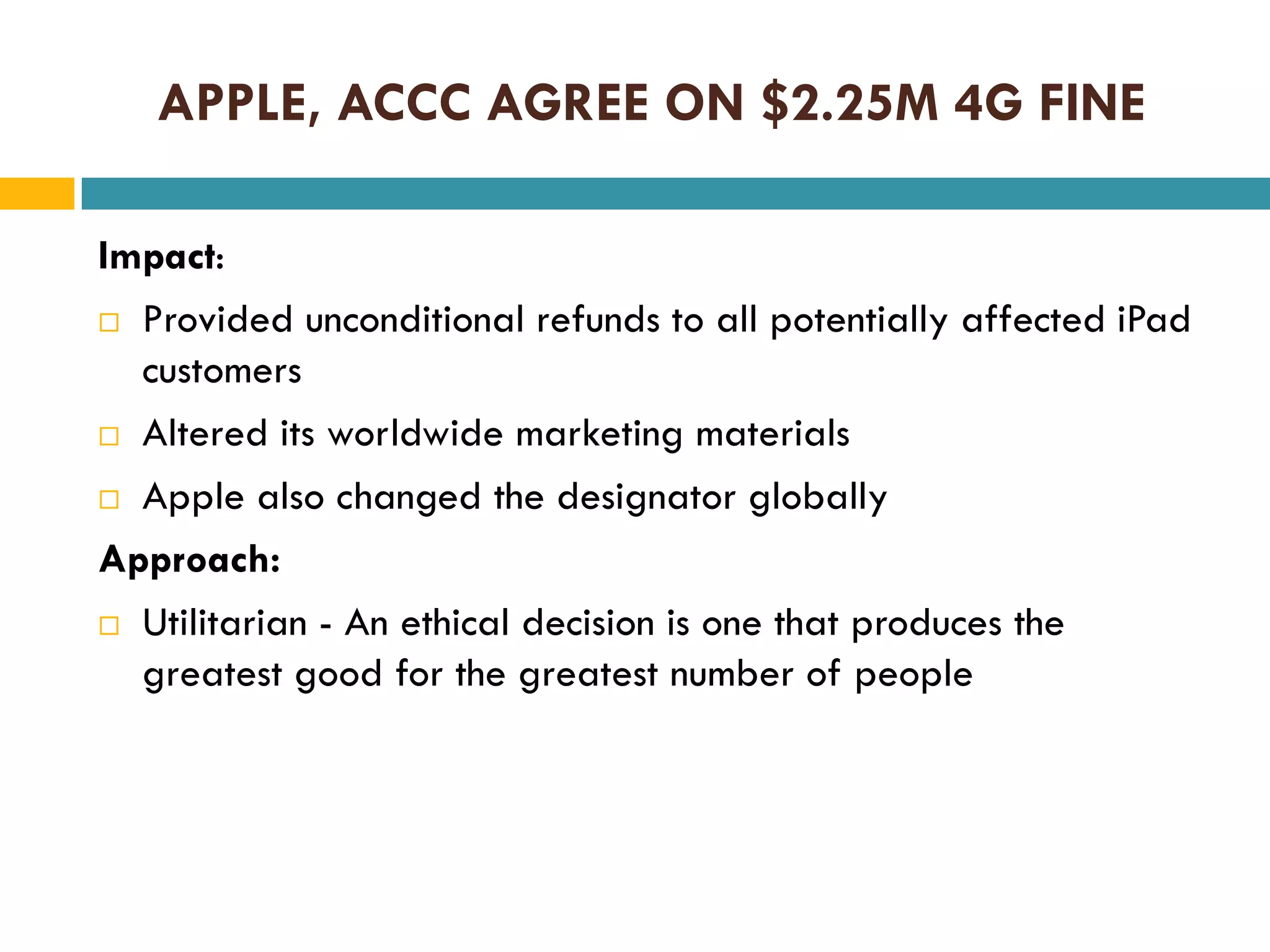 APPLE, ACCC AGREE ON $2.25M 4G FINE
Impact:
 Provided unconditional refunds to all potentially affected iPad
customers
 Altered its worldwide marketing materials
 Apple also changed the designator globally
Approach:
 Utilitarian - An ethical decision is one that produces the
greatest good for the greatest number of people

 