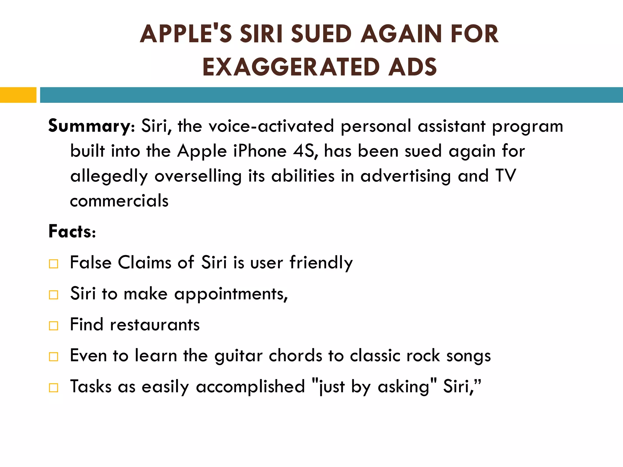 APPLE'S SIRI SUED AGAIN FOR
EXAGGERATED ADS
Summary: Siri, the voice-activated personal assistant program
built into the Apple iPhone 4S, has been sued again for
allegedly overselling its abilities in advertising and TV
commercials
Facts:
 False Claims of Siri is user friendly
 Siri to make appointments,
 Find restaurants
 Even to learn the guitar chords to classic rock songs
 Tasks as easily accomplished "just by asking" Siri,”

 