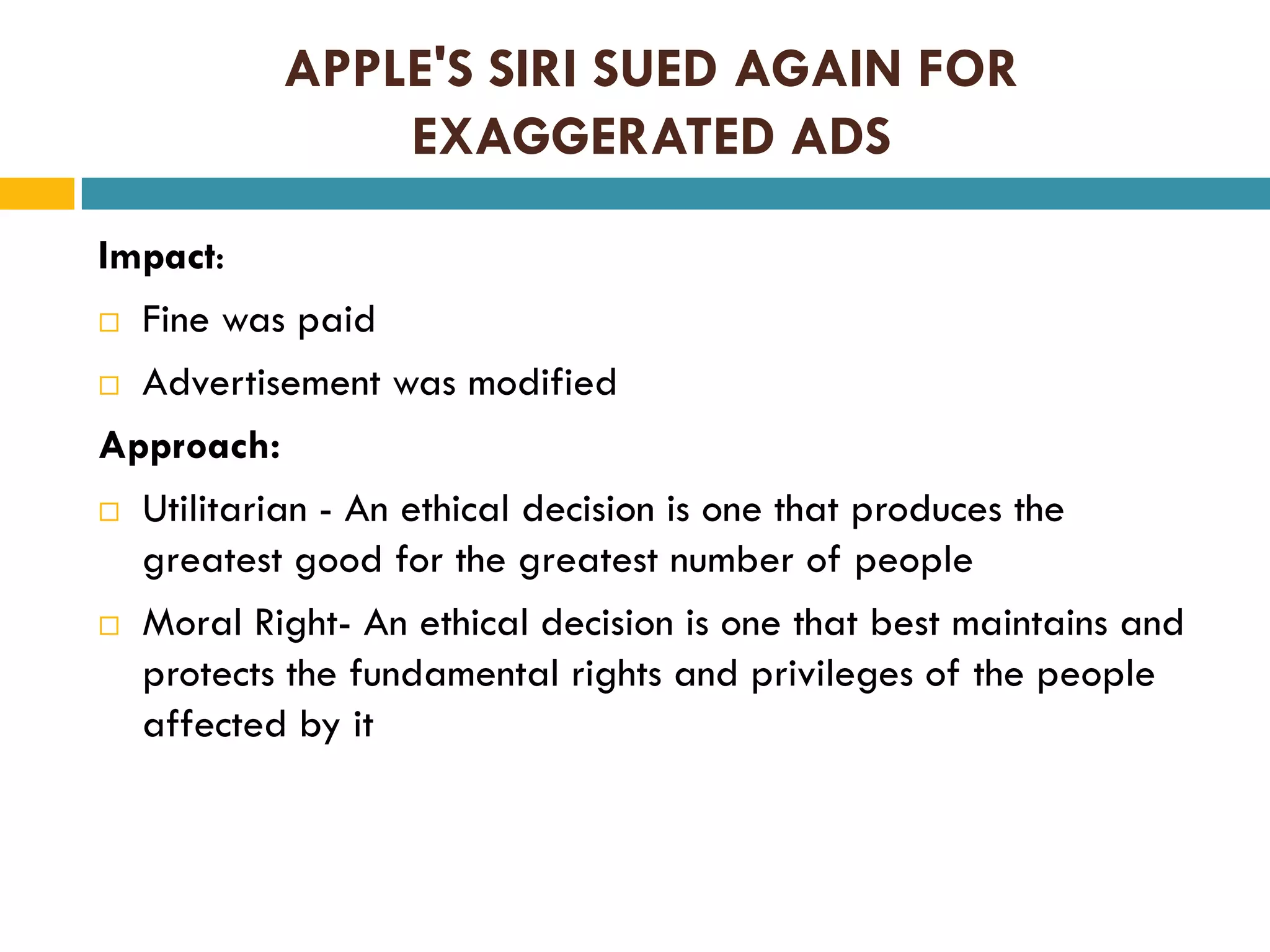 APPLE'S SIRI SUED AGAIN FOR
EXAGGERATED ADS
Impact:
 Fine was paid
 Advertisement was modified
Approach:
 Utilitarian - An ethical decision is one that produces the
greatest good for the greatest number of people
 Moral Right- An ethical decision is one that best maintains and
protects the fundamental rights and privileges of the people
affected by it

 